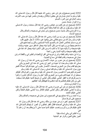 3252 (حسن صحيح) وعن ابن عمر رضي ال عنهما قال قال رسول ال صلى ال 
عليه وسلم ما ذئبان ضاريان في حظيرة يأكلن ويفسدان بأضر فيها من حب الشرف 
وحب المال في دين المرء المسلم 
رواه البزار بإسناد حسن 
3253 (صحيح ) وعن كعب بن عياض رضي ال عنه قال سمعت رسول ال صلى 
ال عليه وسلم يقول إن لكل أمة فتنة وفتنة أمتي المال 
رواه الترمذي وقال حديث حسن صحيح وابن حبان في صحيحه والحاكم وقال 
صحيح السناد 
3254 (صحيح ) وعن زيد بن ثابت رضي ال عنه قال قال رسول ال صلى ال 
عليه وسلم رحم ال من سمع مقالتي حتى يبلغها غيره ثلث ل يغل عليهن قلب 
امرىء مسلم إخلص العمل ل والنصح لئمة المسلمين واللزوم  لجماعتهم فإن 
دعاءهم يحيط من ورائهم إنه من تكن الدنيا نيته يجعل ال فقره بين عينيه ويشتت 
عليه ضيعته ول يأتيه منها إل ما كتب له ومن تكن الخرة نيته يجعل ال غناه في 
قلبه ويكفيه ضيعته وتأتيه الدنيا وهي راغمة 
رواه ابن ماجه وتقدم  لفظه وشرح غريبه في الفراغ للعبادة والطبراني واللفظ له وابن 
حبان في صحيحه وتقدم  لفظه في سماع الحديث 
3255 (صحيح ) وعن عمرو بن عوف النصاري رضي ال عنه أن رسول ال 
صلى ال عليه وسلم بعث أبا عبيدة بن الجراح رضي ال عنه إلى البحرين يأتي 
بجزيتها فقدم  بمال من البحرين فسمعت النصار بقدوم  أبي عبيدة فوافوا صلة الفجر 
مع رسول ال صلى ال عليه وسلم فلما صلى رسول ال صلى ال عليه وسلم 
انصرف فتعرضوا له فتبسم رسول ال صلى ال عليه وسلم حين رآهم ثم قال أظنكم 
سمعتم أن أبا عبيدة قدم  بشيء من البحرين قالوا أجل يا رسول ال قال أبشروا وأملوا 
ما يسركم فوال ما الفقر أخشى عليكم ولكن أخشى أن تبسط الدنيا عليكم كما بسطت 
على من كان قبلكم فتنافسوها كما تنافسوها فتهلككم كما أهلكتهم 
رواه البخاري ومسلم 
3256 (صحيح ) وعن أبي هريرة رضي ال عنه قال قال رسول ال صلى ال عليه 
وسلم ما أخشى عليكم الفقر ولكن أخشى عليكم التكاثر وما أخشى عليكم الخطأ ولكن 
أخشى عليكم التعمد 
رواه أحمد ورواته محتج بهم في الصحيح وابن حبان في صحيحه والحاكم وقال 
صحيح على شرط مسلم 
3257 (صحيح لغيره ) وعن عوف بن مالك رضي ال عنه قال قام  رسول ال 
صلى ال عليه وسلم في أصحابه فقال الفقر تخافون أو العوز أم  تهمكم الدنيا فإن ال 
فاتح عليكم فارس والروم  وتصب عليكم الدنيا صبا حتى ل يزيغكم بعد أن زغتم إل 
هي 
رواه الطبراني وفي إسناده بقية 
العوز بفتح العين والواو هو الحاجة 
104 
 