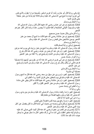 @ وفي رواية قال أبو حازم رأيت أبا هريرة يشير بأصبعه مرارا يقول والذي نفس 
أبي هريرة بيده ما شبع نبي ال صلى ال عليه وسلم ثلثة أيام تباعا من خبز حنطة 
حتى فارق الدنيا 
رواه البخاري ومسلم 
3264 (صحيح ) وعن ابن عباس رضي ال عنهما قال كان رسول ال صلى ال 
عليه وسلم يبيت الليالي المتتابعة وأهله طاويا ل يجدون عشاء وإنما كان أكثر خبزهم 
الشعير 
رواه الترمذي وقال حديث حسن صحيح 
3265 (صحيح ) وعن عائشة رضي ال عنها قالت ما شبع آل محمد من خبز 
الشعير يومين متتابعين حتى قبض رسول ال صلى ال عليه وسلم 
رواه البخاري ومسلم 
(صحيح ) وفي رواية لمسلم قالت 
لقد مات رسول ال صلى ال عليه وسلم وما شبع من خبز وزيت في يوم واحد مرتين 
3266 (صحيح لغيره ) وعن عبد الرحمن بن عوف رضي ال عنه قال خرج 
رسول ال صلى ال عليه وسلم من الدنيا ولم يشبع هو ول أهله من خبز الشعير 
رواه البزار بإسناد حسن 
3267 (صحيح ) وعن أبي هريرة رضي ال عنه أنه مر بقوم بين أيديهم شاة مصلية 
فدعوه فأبى أن يأكل وقال خرج رسول ال صلى ال عليه وسلم من الدنيا ولم يشبع 
من خبز الشعير 
رواه البخاري والترمذي 
مصلية أي مشوية 
3268 (صحيح لغيره ) وروي عن سهل بن سعد رضي ال عنه قال ما شبع رسول 
ال صلى ال عليه وسلم في يوم شبعتين حتى فارق الدنيا رواه الطبراني 
3269 (صحيح لغيره ) وعن عائشة رضي ال عنها قالت ما كان يبقى على مائدة 
رسول ال صلى ال عليه وسلم من خبز الشعير قليل ول كثير 
رواه الطبراني بإسناد حسن 
وفي رواية له 
(صحيح لغيره ) ما رفعت مائدة رسول ال صلى ال عليه وسلم من بين يدي رسول 
ال صلى ال عليه وسلم وعليها فضلة من طعام قط 
رواه ابن أبي الدنيا إل أنه قال 
(صحيح لغيره ) وما رفع بين يديه كسرة فضل حتى قبض 
3270 (صحيح ) وللترمذي وحسنه من حديث أبي أمامة قال ما كان يفضل عن أهل 
بيت النبي صلى ال عليه وسلم خبز الشعير 
3271 (حسن) وعن كعب بن عجرة رضي ال عنه قال أتيت النبي صلى ال عليه 
وسلم فرأيته متغيرا فقلت بأبي أنت ما لي أراك متغيرا قال ما دخل جوفي ما يدخل 
جوف ذات كبد منذ ثلث  
106 
 