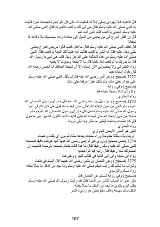 قال فذهبت فإذا يهودي يسقي إبل له فسقيت له على كل دلو بتمرة فجمعت تمرا فأتيت 
به النبي صلى ال عليه وسلم فقال من أين لك يا كعب فأخبرته فقال النبي صلى ال 
عليه وسلم أتحبني يا كعب قلت بأبي أنت نعم 
قال إن الفقر أسرع إلى من يحبني من السيل إلى معادنه وإنه سيصيبك بلء فأعد له 
تجفافا 
قال ففقده النبي صلى ال عليه وسلم فقال ما فعل كعب قالوا مريض فخرج يمشي 
حتى دخل عليه فقال له أبشر يا كعب فقالت أمه هنيئا لك الجنة يا كعب فقال النبي 
صلى ال عليه وسلم من هذه المتألية على ال عز وجل قلت هي أمي يا رسول ال 
قال ما يدريك يا أم كعب لعل كعبا قال ما ل ينفعه ومنع ما ل يغنيه 
رواه الطبراني ول يحضرني الن إسناده إل أن شيخنا الحافظ أبا الحسن رحمه ال 
كان يقول إسناده جيد 
3272 (صحيح ) وعن أنس رضي ال عنه قال لم يأكل النبي صلى ال عليه وسلم 
على خوان حتى مات ولم يأكل خبزا مرققا حتى مات 
(صحيح ) وفي رواية 
ول رأى شاة سميطا بعينه قط 
رواه البخاري 
3273 (صحيح ) وعن سهل بن سعد رضي ال عنه قال ما رأى رسول ال صلى ال 
عليه وسلم النقي من حين ابتعثه ال تعالى حتى قبضه ال فقيل هل كان لكم في عهد 
رسول ال صلى ال عليه وسلم منخل قال ما رأى رسول ال صلى ال عليه وسلم 
منخل من حين ابتعثه ال حتى قبضه ال فقيل فكيف كنتم تأكلون الشعير غير منخول 
قال كنا نطحنه وننفخه فيطير ما طار وما بقي ثريناه 
رواه البخاري 
النقي هو الخبز البيض الحواري 
ثريناه بثاء مثلثة مفتوحة وراء مشددة بعدها مثناة ثم نون أي بللناه وعجناه 
3274 (حسن صحيح) وروي عن أم أيمن رضي ال عنها أنها غربلت دقيقا فصنعته 
للنبي صلى ال عليه وسلم رغيفا فقال ما هذا قالت طعام نصنعه بأرضنا فأحببت أن 
أصنع لك منه رغيفا فقال رديه فيه ثم اعجنيه 
رواه ابن ماجه وابن أبي الدنيا في كتاب الجوع وغيرهما 
3275 (صحيح ) وعن النعمان بن بشير رضي ال عنهما قال ألستم في طعام 
وشراب ما شئتم لقد رأيت نبيكم صلى ال عليه وسلم وما يجد من الدقل ما يمل بطنه 
رواه مسلم والترمذي 
(صحيح ) وفي رواية لمسلم عن النعمان قال 
ذكر عمر ما أصاب الناس من الدنيا فقال لقد رأيت رسول ال صلى ال عليه وسلم 
يظل اليوم يلتوي ما يجد من الدقل ما يمل بطنه 
الدقل بدال مهملة وقاف مفتوحتين هو رديء التمر 
107 
 