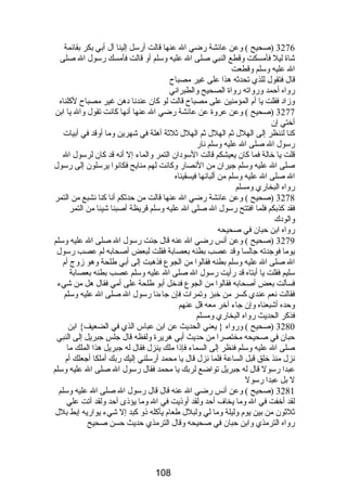 3276 (صحيح ) وعن عائشة رضي ال عنها قالت أرسل إلينا آل أبي بكر بقائمة 
شاة ليل فأمسكت وقطع النبي صلى ال عليه وسلم أو قالت فأمسك رسول ال صلى 
ال عليه وسلم وقطعت 
قال فتقول للذي تحدثه هذا على غير مصباح 
رواه أحمد ورواته رواة الصحيح والطبراني 
وزاد فقلت يا أم المؤمنين على مصباح قالت لو كان عندنا دهن غير مصباح لكلناه 
3277 (صحيح ) وعن عروة عن عائشة رضي ال عنها أنها كانت تقول وال يا ابن 
أختي إن 
كنا لننظر إلى الهلل ثم الهلل ثم الهلل ثلثة أهلة في شهرين وما أوقد في أبيات 
رسول ال صلى ال عليه وسلم نار 
قلت يا خالة فما كان يعيشكم قالت السودان التمر والماء إل أنه قد كان لرسول ال 
صلى ال عليه وسلم جيران من النصار وكانت لهم منايح فكانوا يرسلون إلى رسول 
ال صلى ال عليه وسلم من ألبانها فيسقيناه 
رواه البخاري ومسلم 
3278 (صحيح ) وعن عائشة رضي ال عنها قالت من حدثكم أنا كنا نشبع من التمر 
فقد كذبكم فلما افتتح رسول ال صلى ال عليه وسلم قريظة أصبنا شيئا من التمر 
والودك 
رواه ابن حبان في صحيحه 
3279 (صحيح ) وعن أنس رضي ال عنه قال جئت رسول ال صلى ال عليه وسلم 
يوما فوجدته جالسا وقد عصب بطنه بعصابة فقلت لبعض أصحابه لم عصب رسول 
ال صلى ال عليه وسلم بطنه فقالوا من الجوع فذهبت إلى أبي طلحة وهو زوج أم 
سليم فقلت يا أبتاه قد رأيت رسول ال صلى ال عليه وسلم عصب بطنه بعصابة 
فسألت بعض أصحابه فقالوا من الجوع فدخل أبو طلحة على أمي فقال هل من شيء 
فقالت نعم عندي كسر من خبز وتمرات فإن جاءنا رسول ال صلى ال عليه وسلم 
وحده أشبعناه وإن جاء آخر معه قل عنهم 
فذكر الحديث رواه البخاري ومسلم 
3280 (صحيح ) ورواه { يعني الحديث عن ابن عباس الذي في الضعيف} ابن 
حبان في صحيحه مختصرا من حديث أبي هريرة ولفظه قال جلس جبريل إلى النبي 
صلى ال عليه وسلم فنظر إلى السماء فإذا ملك ينزل فقال له جبريل هذا الملك ما 
نزل منذ خلق قبل الساعة فلما نزل قال يا محمد أرسلني إليك ربك أملكا أجعلك أم 
عبدا رسول قال له جبريل تواضع لربك يا محمد فقال رسول ال صلى ال عليه وسلم 
ل بل عبدا رسول 
3281 (صحيح ) وعن أنس رضي ال عنه قال قال رسول ال صلى ال عليه وسلم 
لقد أخفت في ال وما يخاف أحد ولقد أوذيت في ال وما يؤذى أحد ولقد أتت علي 
ثلثون من بين يوم وليلة وما لي ولبلل طعام يأكله ذو كبد إل شيء يواريه إبط بلل 
رواه الترمذي وابن حبان في صحيحه وقال الترمذي حديث حسن صحيح 
108 
 