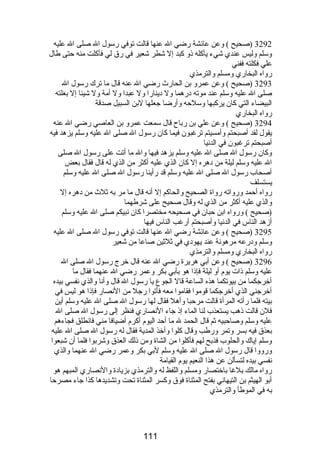 3292 (صحيح ) وعن عائشة رضي ال عنها قالت توفي رسول ال صلى ال عليه 
وسلم وليس عندي شيء يأكله ذو كبد إل شطر شعير في رق لي فأكلت منه حتى طال 
علي فكلته ففني 
رواه البخاري ومسلم والترمذي 
3293 (صحيح ) وعن عمرو بن الحارث  رضي ال عنه قال ما ترك رسول ال 
صلى ال عليه وسلم عند موته درهما ول دينارا ول عبدا ول أمة ول شيئا إل بغلته 
البيضاء التي كان يركبها وسلحه وأرضا جعلها لبن السبيل صدقة 
رواه البخاري 
3294 (صحيح ) وعن علي بن رباح قال سمعت عمرو بن العاصي رضي ال عنه 
يقول لقد أصبحتم وأمسيتم ترغبون فيما كان رسول ال صلى ال عليه وسلم يزهد فيه 
أصبحتم ترغبون في الدنيا 
وكان رسول ال صلى ال عليه وسلم يزهد فيها وال ما أتت على رسول ال صلى 
ال عليه وسلم ليلة من دهره إل كان الذي عليه أكثر من الذي له قال فقال بعض 
أصحاب رسول ال صلى ال عليه وسلم قد رأينا رسول ال صلى ال عليه وسلم 
يستسلف 
رواه أحمد ورواته رواة الصحيح والحاكم إل أنه قال ما مر به ثلث  من دهره إل 
والذي عليه أكثر من الذي له وقال صحيح على شرطهما 
(صحيح ) ورواه ابن حبان في صحيحه مختصرا كان نبيكم صلى ال عليه وسلم 
أزهد الناس في الدنيا وأصبحتم أرغب الناس فيها 
3295 (صحيح ) وعن عائشة رضي ال عنها قالت توفي رسول ال صلى ال عليه 
وسلم ودرعه مرهونة عند يهودي في ثلثين صاعا من شعير 
رواه البخاري ومسلم والترمذي 
3296 (صحيح ) وعن أبي هريرة رضي ال عنه قال خرج رسول ال صلى ال 
عليه وسلم ذات يوم أو ليلة فإذا هو بأبي بكر وعمر رضي ال عنهما فقال ما 
أخرجكما من بيوتكما هذه الساعة قال الجوع يا رسول ال قال وأنا والذي نفسي بيده 
أخرجني الذي أخرجكما قوموا فقاموا معه فأتوا رجل من النصار فإذا هو ليس في 
بيته فلما رأته المرأة قالت مرحبا وأهل فقال لها رسول ال صلى ال عليه وسلم أين 
فلن قالت ذهب يستعذب لنا الماء إذ جاء النصاري فنظر إلى رسول ال صلى ال 
عليه وسلم وصاحبيه ثم قال الحمد ل ما أحد اليوم أكرم أضيافا مني فانطلق فجاءهم 
بعذق فيه بسر وتمر ورطب وقال كلوا وأخذ المدية فقال له رسول ال صلى ال عليه 
وسلم إياك والحلوب فذبح لهم فأكلوا من الشاة ومن ذلك العذق وشربوا فلما أن شبعوا 
ورووا قال رسول ال صلى ال عليه وسلم لبي بكر وعمر رضي ال عنهما والذي 
نفسي بيده لتسألن عن هذا النعيم يوم القيامة 
رواه مالك بلغا باختصار ومسلم واللفظ له والترمذي بزيادة والنصاري المبهم هو 
أبو الهيثم بن التيهاني بفتح المثناة فوق وكسر المثناة تحت وتشديدها كذا جاء مصرحا 
به في الموطأ والترمذي 
111 
 