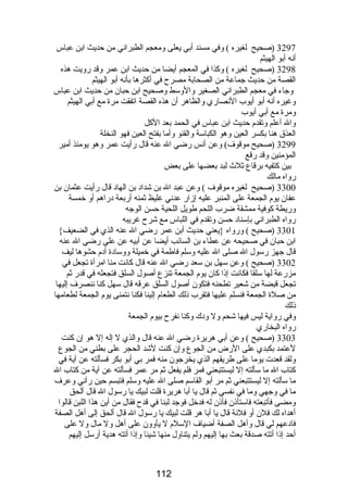3297 (صحيح لغيره ) وفي مسند أبي يعلى ومعجم الطبراني من حديث ابن عباس 
أنه أبو الهيثم 
3298 (صحيح لغيره ) وكذا في المعجم أيضا من حديث ابن عمر وقد رويت هذه 
القصة من حديث جماعة من الصحابة مصرح في أكثرها بأنه أبو الهيثم 
وجاء في معجم الطبراني الصغير والوسط وصحيح ابن حبان من حديث ابن عباس 
وغيره أنه أبو أيوب النصاري والظاهر أن هذه القصة اتفقت مرة مع أبي الهيثم 
ومرة مع أبي أيوب 
وال أعلم وتقدم حديث ابن عباس في الحمد بعد الكل 
العذق هنا بكسر العين وهو الكباسة والقنو وأما بفتح العين فهو النخلة 
3299 (صحيح موقوف) وعن أنس رضي ال عنه قال رأيت عمر وهو يومئذ أمير 
المؤمنين وقد رقع 
بين كتفيه برقاع ثلث  لبد بعضها على بعض 
رواه مالك 
3300 (صحيح لغيره موقوف ) وعن عبد ال بن شداد بن الهاد قال رأيت عثمان بن 
عفان يوم الجمعة على المنبر عليه إزار عدني غليظ ثمنه أربعة دراهم أو خمسة 
وريطة كوفية ممشقة ضرب اللحم طويل اللحية حسن الوجه 
رواه الطبراني بإسناد حسن وتقدم في اللباس مع شرح غريبه 
3301 (صحيح ) ورواه {يعني حديث أبن عمر رضي ال عنه الذي في الضعيف} 
ابن حبان في صحيحه عن عطاء بن السائب أيضا عن أبيه عن علي رضي ال عنه 
قال جهز رسول ال صلى ال عليه وسلم فاطمة في خميلة ووسادة أدم حشوها ليف 
3302 (صحيح ) وعن سهل بن سعد رضي ال عنه قال كانت منا امرأة تجعل في 
مزرعة لها سلقا فكانت إذا كان يوم الجمعة تنزع أصول السلق فتجعله في قدر ثم 
تجعل قبضة من شعير تطحنه فتكون أصول السلق عرقه قال سهل كنا ننصرف إليها 
من صلة الجمعة فنسلم عليها فتقرب ذلك الطعام إلينا فكنا نتمنى يوم الجمعة لطعامها 
ذلك 
وفي رواية ليس فيها شحم ول ودك وكنا نفرح بيوم الجمعة 
رواه البخاري 
3303 (صحيح ) وعن أبي هريرة رضي ال عنه قال والذي ل إله إل هو إن كنت 
لعتمد بكبدي على الرض من الجوع وإن كنت لشد الحجر على بطني من الجوع 
ولقد قعدت يوما على طريقهم الذي يخرجون منه فمر بي أبو بكر فسألته عن آية في 
كتاب ال ما سألته إل ليستتبعني فمر فلم يفعل ثم مر عمر فسألته عن آية من كتاب ال 
ما سألته إل ليستتبعني ثم مر أبو القاسم صلى ال عليه وسلم فتبسم حين رآني وعرف 
ما في وجهي وما في نفسي ثم قال يا أبا هريرة قلت لبيك يا رسول ال قال ألحق 
ومضى فأتبعته فاستأذن فأذن له فدخل فوجد لبنا في قدح فقال من أين هذا اللبن قالوا 
أهداه لك فلن أو فلنة قال يا أبا هر قلت لبيك يا رسول ال قال ألحق إلى أهل الصفة 
فادعهم لي قال وأهل الصفة أضياف السلم ل يأوون على أهل ول مال ول على 
أحد إذا أتته صدقة بعث بها إليهم ولم يتناول منها شيئا وإذا أتته هدية أرسل إليهم 
112 
 