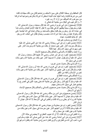 قال الحافظ ولو بسطنا الكلم على سيرة السلف وزهدهم لكان من ذلك مجلدات لكنه 
ليس من شرط كتابنا وإنما أملينا هذه النبذة استطرادا تبركا بذكرهم ونموذجا لما تركنا 
من سيرهم وال الموقف من أراد ل رب غيره 
7 ـ ( الترغيب في البكاء من خشية ال تعالى ) 
3320 (صحيح ) عن أبي هريرة رضي ال عنه قال سمعت رسول ال صلى ال 
عليه وسلم يقول سبعة يظلهم ال في ظله يوم ل ظل إل ظله المام العادل وشاب نشأ 
في عبادة ال عز وجل ورجل قلبه معلق بالمساجد ورجلن تحابا في ال اجتمعا على 
ذلك وتفرقا عليه ورجل دعته امرأة ذات منصب وجمال فقال إني أخاف ال ورجل 
ذكر ال خاليا ففاضت عيناه 
رواه البخاري ومسلم وغيرهما 
3321 (حسن لغيره ) وعن أبي ريحانة رضي ال عنه عن النبي صلى ال عليه 
وسلم قال حرمت النار على عين دمعت أو بكت من خشية ال وحرمت النار على 
عين سهرت في سبيل ال وذكر عينا ثالثة 
رواه أحمد واللفظ له والنسائي والحاكم وقال صحيح السناد 
3322 (صحيح لغيره ) وعن ابن عباس رضي ال عنهما قال سمعت رسول ال 
صلى ال عليه وسلم يقول عينان ل تمسهما النار عين بكت من خشية ال وعين باتت 
تحرس في سبيل ال 
رواه الترمذي وقال حديث حسن غريب 
3323 (صحيح لغيره ) وعن أبي هريرة رضي ال عنه أن رسول ال صلى ال 
عليه وسلم قال حرم على عينين أن تنالهما النار عين بكت من خشية ال وعين باتت 
تحرس السلم وأهله من الكفر 
رواه الحاكم وفي مسنده انقطاع 
3324 (صحيح لغيره ) وعن أبي هريرة رضي ال عنه قال قال رسول ال صلى 
ال عليه وسلم ل يلج النار رجل بكى من خشية ال حتى يعود اللبن في الضرع ول 
يجتمع غبار في سبيل ال ودخان جهنم 
رواه الترمذي وقال حديث حسن صحيح والنسائي والحاكم وقال صحيح السناد 
ل يلج أي ل يدخل 
3325 (حسن صحيح) وعن أنس بن مالك رضي ال عنه قال قال رسول ال صلى 
ال عليه وسلم عينان ل تمسهما النار عين باتت تكل في سبيل ال وعين بكت من 
خشية ال رواه أبو يعلى ورواته ثقات والطبراني في الوسط إل أنه قال عينان ل 
تريان النار 
3326 (حسن لغيره ) وعن معاوية بن حيدة رضي ال عنه قال قال رسول ال صلى 
ال عليه وسلم ثلثة ل ترى أعينهم النار عين حرست في سبيل ال وعين بكت من 
خشية ال وعين كفت عن محارم ال 
رواه الطبراني ورواته ثقات إل أن أبا حبيب العنقري ل يحضرني حاله الن 
3327 (حسن) وعن أبي أمامة رضي ال عنه عن النبي صلى ال عليه وسلم ليس 
شيء أحب إلى ال من قطرتين وأثرين قطرة دموع من خشية ال وقطرة دم تهراق 
117 
 