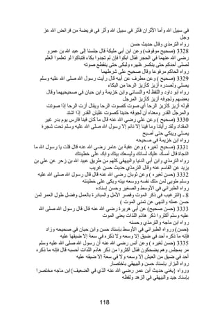 في سبيل ال وأما الثران فأثر في سبيل ال وأثر في فريضة من فرائض ال عز 
وجل 
رواه الترمذي وقال حديث حسن 
3328 (صحيح موقوف) وعن ابن أبي مليكة قال جلسنا إلى عبد ال بن عمرو 
رضي ال عنهما في الحجر فقال ابكوا فإن لم تجدوا بكاء فتباكوا لو تعلموا العلم 
لصلى أحدكم حتى ينكسر ظهره ولبكى حتى ينقطع صوته 
رواه الحاكم مرفوعا وقال صحيح على شرطهما 
3329 (صحيح ) وعن مطرف عن أبيه قال رأيت رسول ال صلى ال عليه وسلم 
يصلي ولصدره أزيز كأزيز الرحا من البكاء 
رواه أبو داود واللفظ له والنسائي وابن خزيمة وابن حبان في صحيحيهما وقال 
بعضهم ولجوفه أزيز كأزيز المرجل 
قوله أزيز كأزيز الرحا أي صوت كصوت الرحا ويقال أزت الرحا إذا صوتت 
والمرجل القدر ومعناه أن لجوفه حنينا كصوت غليان القدر إذا اشتد 
3330 (صحيح ) وعن علي رضي ال عنه قال ما كان فينا فارس يوم بدر غير 
المقداد ولقد رأيتنا وما فينا إل نائم إل رسول ال صلى ال عليه وسلم تحت شجرة 
يصلي ويبكي حتى أصبح 
رواه ابن خزيمة في صحيحه 
3331 (صحيح لغيره ) وعن عقبة بن عامر رضي ال عنه قال قلت يا رسول ال ما 
النجاة قال أمسك عليك لسانك وليسعك بيتك وابك على خطيئتك 
رواه الترمذي وابن أبي الدنيا والبيهقي كلهم من طريق عبيد ال بن زحر عن علي بن 
يزيد عن القاسم عنه وقال الترمذي حديث حسن غريب 
3332 (حسن لغيره ) وعن ثوبان رضي ال عنه قال قال رسول ال صلى ال عليه 
وسلم طوبى لمن ملك نفسه ووسعه بيته وبكى على خطيئته 
رواه الطبراني في الوسط والصغير وحسن إسناده 
8 ـ (الترغيب في ذكر الموت وقصر المل والمبادرة بالعمل وفضل طول العمر لمن 
حسن عمله والنهي عن تمني الموت ) 
3333 (حسن صحيح) عن أبي هريرة رضي ال عنه قال قال رسول ال صلى ال 
عليه وسلم أكثروا ذكر هاذم اللذات يعني الموت 
رواه ابن ماجه والترمذي وحسنه 
(حسن) ورواه الطبراني في الوسط بإسناد حسن وابن حبان في صحيحه وزاد 
فإنه ما ذكره أحد في ضيق إل وسعه ول ذكره في سعة إل ضيقها عليه 
3335 (حسن لغيره ) وعن أنس رضي ال عنه أن رسول ال صلى ال عليه وسلم 
مر بمجلس وهم يضحكون فقال أكثروا من ذكر هاذم اللذات أحسبه قال فإنه ما ذكره 
أحد في ضيق من العيش إل وسعه ول في سعة إل ضيقه عليه 
رواه البزار بإسناد حسن والبيهقي باختصار 
ورواه {يغني حديث أبن عمر رضي ال عنه الذي في الضعيف}ابن ماجه مختصرا 
بإسناد جيد والبيهقي في الزهد ولفظه 
118 
 