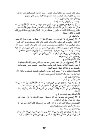 وسلم عشر ثم جاء آخر فقال السلم  عليكم ورحمة ال فردب فجلس فقال عشرون ثم 
جاء آخر فقال السلم  عليكم ورحمة ال وبركاته فردب فجلس فقال ثلثون 
رواه أبو دباودب والترمذي وحسنه 
والنسائي والبيهقي وحسنه أيضا 
2711 (صحيح لغيره) وروي عن سهل بن حنيف رضي ال عنه قال قال رسول ال 
صلى ال عليه وسلم من قال السلم  عليكم كتبت له عشر حسنات ومن قال السلم  
عليكم ورحمة ال كتبت له عشرون حسنة ومن قال السلم  عليكم ورحمة ال وبركاته 
كتبت له ثلثون حسنة 
رواه الطبرانصي 
2712 (صحيح) وعن أبي هريرة رضي ال عنه أن رجل مر على رسول ال صلى 
ال عليه وسلم وهو في مجلس فقال سلم  عليكم فقال عشر حسنات ثم مر آخر فقال 
سلم  عليكم ورحمة ال فقال عشرون حسنة ثم مر آخر فقال سلم  عليكم ورحمة ال 
وبركاته فقال ثلثون حسنة فقام  رجل من المجلس ولم يسلم فقال النبي صلى ال عليه 
وسلم ما أوشك ما نصسي صاحبكم إذىا جاء أحدكم إلى المجلس فليسلم فإن بدا له أن 
يجلس فليجلس وإن قام  فليسلم فليست الولى بأحق من الخرة 
رواه ابن حبان في صحيحه 
ما أوشك أي ما أسرع 
2713 (صحيح) وعن ابن عمر رضي ال عنه عن النبي صلى ال عليه وسلم قال 
أربعون خصلة أعلهن منيحة العنز ما من عامل يعمل بخصلة منها رجاء ثوابها 
وتصديق موعودبها إل أدبخله ال بها الجنة 
قال حسان فعددبنصا ما دبون منيحة العنز من ردب السلم  وتشميت العاطس وإماطة الذىى 
عن الطريق ونصحوه فما استطعنا أن تبلغ خمس عشرة 
رواه البخاري وغيره 
العنز النصثى من المعز 
2714 (حسن صحيح) وعن أبي هريرة رضي ال عنه قال قال رسول ال صلى ال 
عليه وسلم أعجز الناس من عجز في الدعاء وأبخل الناس من بخل بالسلم  
رواه الطبرانصي في الوسط وقال ل يروى عن النبي صلى ال عليه وسلم إل بهذا 
السنادب 
قال الحافظ وهو إسنادب جيد قوي 
2715 (صحيح لغيره) وعن عبد ال بن مغفل رضي ال عنه قال قال رسول ال 
صلى ال عليه وسلم أسرق الناس 
الذي يسرق صلته قيل يا رسول ال وكيف يسرق صلته قال ل يتم ركوعها ول 
سجودبها وأبخل الناس من بخل بالسلم  
رواه الطبرانصي بإسنادب جيد 
2716 (حسن) وعن جابر رضي ال عنه أن رجل أتى النبي صلى ال عليه وسلم 
فقال إن لفلن في حائطي عذقا وإنصه قد آذىانصي وشق علي مكان عذقه فأرسل إليه 
12 
 