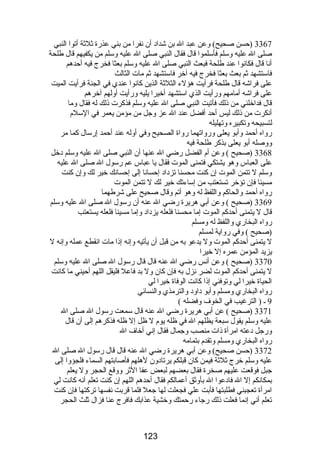 3367 (حسن صحيح) وعن عبد ال بن شداد أن نفرا من بني عذرة ثلثة أتوا النبي 
صلى ال عليه وسلم فأسلموا قال فقال النبي صلى ال عليه وسلم من يكفيهم قال طلحة 
أنا قال فكانوا عند طلحة فبعث النبي صلى ال عليه وسلم بعثا فخرج فيه أحدهم 
فاستشهد ثم بعث بعثا فخرج فيه آخر فاستشهد ثم مات الثالث 
على فراشه قال طلحة فرأيت هؤلء الثلثة الذين كانوا عندي في الجنة فرأيت الميت 
على فراشه أمامهم ورأيت الذي استشهد أخيرا يليه ورأيت أولهم آخرهم 
قال فداخلني من ذلك فأتيت النبي صلى ال عليه وسلم فذكرت ذلك له فقال وما 
أنكرت من ذلك ليس أحد أفضل عند ال عز وجل من مؤمن يعمر في السلم 
لتسبيحه وتكبيره وتهليله 
رواه أحمد وأبو يعلى ورواتهما رواة الصحيح وفي أوله عند أحمد إرسال كما مر 
ووصله أبو يعلى بذكر طلحة فيه 
3368 (صحيح ) وعن أم الفضل رضي ال عنها أن النبي صلى ال عليه وسلم دخل 
على العباس وهو يشتكي فتمنى الموت فقال يا عباس عم رسول ال صلى ال عليه 
وسلم ل تتمن الموت إن كنت محسنا تزداد إحسانا إلى إحسانك خير لك وإن كنت 
مسيئا فإن تؤخر تستعتب من إساءتك خير لك ل تتمن الموت 
رواه أحمد والحاكم واللفظ له وهو أتم وقال صحيح على شرطهما 
3369 (صحيح ) وعن أبي هريرة رضي ال عنه أن رسول ال صلى ال عليه وسلم 
قال ل يتمنى أحدكم الموت إما محسنا فلعله يزداد وإما مسيئا فلعله يستعتب 
رواه البخاري واللفظ له ومسلم 
(صحيح ) وفي رواية لمسلم 
ل يتمنى أحدكم الموت ول يدعو به من قبل أن يأتيه وإنه إذا مات انقطع عمله وإنه ل 
يزيد المؤمن عمره إل خيرا 
3370 (صحيح ) وعن أنس رضي ال عنه قال قال رسول ال صلى ال عليه وسلم 
ل يتمنى أحدكم الموت لضر نزل به فإن كان ول بد فاعل فليقل اللهم أحيني ما كانت 
الحياة خيرا لي وتوفني إذا كانت الوفاة خيرا لي 
رواه البخاري ومسلم وأبو داود والترمذي والنسائي 
9 ـ ( الترغيب في الخوف وفضله ) 
3371 (صحيح ) عن أبي هريرة رضي ال عنه قال سمعت رسول ال صلى ال 
عليه وسلم يقول سبعة يظلهم ال في ظله يوم ل ظل إل ظله فذكرهم إلى أن قال 
ورجل دعته امرأة ذات منصب وجمال فقال إني أخاف ال 
رواه البخاري ومسلم وتقدم بتمامه 
3372 (حسن صحيح) وعن أبي هريرة رضي ال عنه قال قال رسول ال صلى ال 
عليه وسلم خرج ثلثة فيمن كان قبلكم يرتادون لهلهم فأصابتهم السماء فلجؤوا إلى 
جبل فوقعت عليهم صخرة فقال بعضهم لبعض عفا الثر ووقع الحجر ول يعلم 
بمكانكم إل ال فادعوا ال بأوثق أعمالكم فقال أحدهم اللهم إن كنت تعلم أنه كانت لي 
امرأة تعجبني فطلبتها فأبت علي فجعلت لها جعل فلما قربت نفسها تركتها فإن كنت 
تعلم أني إنما فعلت ذلك رجاء رحمتك وخشية عذابك فافرج عنا فزال ثلث الحجر 
123 
 