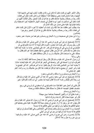 وقال الخر اللهم إن كنت تعلم أنه كان لي والدان فكنت أحلب لهما في إنائهما فإذا 
أتيتهما وهما نائمان قمت حتى يستيقظا فإذا استيقظا شربا فإن كنت تعلم أني فعلت 
ذلك رجاء رحمتك وخشية عذابك فافرج عنا فزال ثلث الحجر وقال الثالث اللهم إن 
كنت تعلم أني استأجرت أجيرا يوما فعمل لي نصف النهار فأعطيته أجرا فسخطه ولم 
يأخذه فوفرتها عليه حتى صار من ذلك المال ثم 
جاء يطلب أجره فقلت خذ هذا كله ولو شئت لم أعطيه إل أجره الول فإن كنت تعلم 
أني فعلت ذلك رجاء رحمتك وخشية عذابك فافرج عنا فزال الحجر وخرجوا 
يتماشون 
رواه ابن حبان في صحيحه ورواه البخاري ومسلم وغيرهما من حديث عمر بنحوه 
وتقدم 
3373 (صحيح ) وعن أبي هريرة رضي ال عنه أن النبي صلى ال عليه وسلم قال 
كان رجل يسرف على نفسه لما حضره الموت قال لبنيه إذا أنا مت فأحرقوني ثم 
اطحنوني ثم ذروني في الريح فوال لئن قدر ال علي ليعذبني عذابا ما عذبه أحدا فلما 
مات فعل به ذلك فأمر ال الرض فقال اجمعي ما فيك ففعلت فإذا هو قائم فقال ما 
حملك على ما صنعت قال خشيتك يا رب أو قال مخافتك فغفر له 
وفي رواية 
أن رسول ال صلى ال عليه وسلم قال قال رجل لم يعمل حسنة قط لهله إذا مت 
فحرقوه ثم ذروا نصفه في البر ونصفه في البحر فوال لئن قدر ال عليه ليعذبه عذابا 
ل يعذبه أحدا من العالمين فلما مات الرجل فعلوا به ما أمرهم فأمر ال البر فجمع ما 
فيه وأمر البحر أن يجمع ما فيه ثم قال لم فعلت هذا قال من خشيتك يا رب وأنت أعلم 
فغفر ال تعالى له 
رواه البخاري ومسلم ورواه مالك والنسائي ونحوه 
3374 (صحيح ) وعن أبي سعيد رضي ال عنه أن النبي صلى ال عليه وسلم قال 
إن رجل كان قبلكم رغسه ال مال فقال لبنيه لما حضر أي أب كنت لكم قالوا خير 
أب 
قال فإني لم أعمل خيرا قط فإذا مت فاحرقوني ثم اسحقوني ثم ذروني في ريح 
عاصف ففعلوا فجمعه ال فقال ما حملك فقال مخافتك فتلقاه برحمته 
رواه البخاري ومسلم 
رغسه بفتح الراء والغين المعجمة بعدهما سين مهملة 
قال أبو عبيدة معناه أكثر له منه وبارك له فيه 
3375 (صحيح ) وعن أبي هريرة رضي ال عنه أن رسول ال صلى ال عليه وسلم 
قال يقول ال عز وجل إذا أراد عبدي أن يعمل سيئة فل تكتبوها عليه حتى يعملها فإن 
عملها فاكتبوها بمثلها وإن تركها من أجلي فاكتبوها له حسنة 
الحديث رواه البخاري ومسلم وتقدم بتمامه في الخلص وفي لفظ لمسلم إن تركها 
فاكتبوها له حسنة إنما تركها من جراي أي من أجلي 
3376 (حسن) وعن أبي هريرة رضي ال عنه عن النبي صلى ال عليه وسلم فيما 
يروي عن ربه جل وعل أنه قال 
124 
 