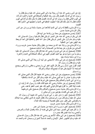 @ عن أنس رضي ال عنه أن رجل جاء إلى النبي صلى ال عليه وسلم فقال يا 
رسول ال أي الدعاء أفضل قال سل ربك العافية والمعافاة في الدنيا والخرة ثم أتاه 
في اليوم الثاني فقال يا رسول ال أي الدعاء أفضل فقال له مثل ذلك ثم أتاه في اليوم 
الثالث فقال له مثل ذلك قال فإذا أعطيت العافية في الدنيا وأعطيتها في الخرة فقد 
أفلحت 
رواه الترمذي واللفظ له وابن أبي الدنيا كلهما من حديث سلمة بن وردان عن أنس 
وقال الترمذي حديث حسن 
3387 (حسن صحيح) وعن معاذ بن رفاعة عن أبيه قال 
قام أبي بكرة رضي ال عنه على المنبر ثم بكى فقال قام فينا رسول ال صلى ال 
عليه وسلم عام أول على المنبر ثم بكى فقال سلوا ال العفو والعافية فإن أحدا لم يعط 
بعد اليقين خيرا من العافية 
رواه الترمذي من رواية عبد ال بن محمد بن عقيل وقال حديث حسن غريب ورواه 
النسائي من طرق وعن جماعة من الصحابة وأحد أسانيده صحيح 
3388 (صحيح ) وعن أبي هريرة رضي ال عنه قال قال رسول ال صلى ال عليه 
وسلم ما من دعوة يدعو بها العبد أفضل اللهم إني أسألك المعافاة في الدنيا والخرة 
رواه ابن ماجه بإسناد جيد 
3389 (صحيح ) وعن أبي مالك الشجعي عن أبيه أن رجل أتى النبي صلى ال 
عليه وسلم فقال يا رسول ال 
كيف أقول حين أسأل ربي قال قل اللهم اغفر لي وارحمني وعافني وارزقني ويجمع 
أصابعه إل البهام فإن هؤلء تجمع لك دنياك وآخرتك 
رواه مسلم 
3390 (حسن صحيح) وعن ابن عباس رضي ال عنهما قال قال النبي صلى ال 
عليه وسلم يا عباس يا عم النبي صلى ال عليه وسلم أكثر من الدعاء بالعافية 
رواه ابن أبي الدنيا والحاكم وقال صحيح على شرط البخاري 
3391 (صحيح ) وعن عائشة رضي ال عنها قالت قلت يا رسول ال أرأيت إن 
علمت ليلة القدر ما أقول فيها قال قولي اللهم إنك عفو تحب العفو فاعف عني 
رواه الترمذي وقال حديث حسن صحيح والحاكم وقال صحيح على شرطهما 
2 ـ ( الترغيب في كلمات يقولهن من رأى مبتلى ) 
3392 (صحيح لغيره ) عن عمر و أبي هريرة رضي ال عنهما أن رسول ال 
صلى ال عليه وسلم قال من رأى صاحب بلء فقال الحمد ل الذي عافاني مما ابتلك 
به وفضلني على كثير ممن خلق تفضيل لم يصبه ذلك البلء 
رواه الترمذي وقال حديث حسن غريب 
3393 (صحيح لغيره ) ورواه ابن ماجه من حديث ابن عمر 
3 ـ ( الترغيب في الصبر سيما لمن ابتلي في نفسه أو ماله وفضل البلء والمرض 
والحمى وما جاء فيمن فقد بصره ) 
3394 (صحيح ) عن أبي مالك الشعري رضي ال عنه قال قال رسول ال صلى 
ال عليه وسلم الطهور شطر اليمان والحمد ل تمل الميزان وسبحان ال والحمد ل 
127 
 