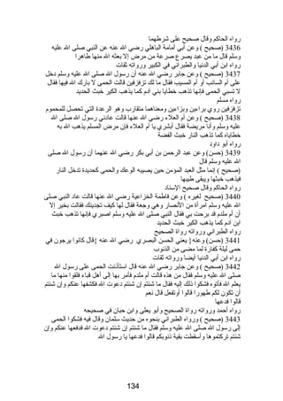 رواه الحاكم وقال صحيح على شرطهما 
3436 (صحيح ) وعن أبي أمامة الباهلي رضي ال عنه عن النبي صلى ال عليه 
وسلم قال ما من عبد يصرع صرعة من مرض إل بعثه ال منها طاهرا 
رواه ابن أبي الدنيا والطبراني في الكبير ورواته ثقات 
3437 (صحيح ) وعن جابر رضي ال عنه أن رسول ال صلى ال عليه وسلم دخل 
على أم السائب أو أم المسيب فقال ما لك تزفزفين قالت الحمى ل بارك ال فيها فقال 
ل تسبي الحمى فإنها تذهب خطايا بني آدم كما يذهب الكير خبث الحديد 
رواه مسلم 
تزفزفين روي براءين وبزاءين ومعناهما متقارب وهو الرعدة التي تحصل للمحموم 
3438 (صحيح ) وعن أم العلء رضي ال عنها قالت عادني رسول ال صلى ال 
عليه وسلم وأنا مريضة فقال أبشري يا أم العلء فإن مرض المسلم يذهب ال به 
خطاياه كما تذهب النار خبث الفضة 
رواه أبو داود 
3439 (حسن) وعن عبد الرحمن بن أبي بكر رضي ال عنهما أن رسول ال صلى 
ال عليه وسلم قال 
(صحيح ) إنما مثل العبد المؤمن حين يصيبه الوعك والحمى كحديدة تدخل النار 
فيذهب خبثها ويبقى طيبها 
رواه الحاكم وقال صحيح السناد 
3440 (صحيح لغيره ) وعن فاطمة الخزاعية رضي ال عنها قالت عاد النبي صلى 
ال عليه وسلم امرأة من النصار وهي وجعة فقال لها كيف تجدينك فقالت بخير إل 
أن أم ملدم قد برحت بي فقال النبي صلى ال عليه وسلم اصبري فإنها تذهب خبث 
ابن ادم كما يذهب الكير خبث الحديد 
رواه الطبراني ورواته رواة الصحيح 
3441 (حسن) وعنه{ يعني الحسن البصري رضي ال عنه }قال كانوا يرجون في 
حمى ليلة كفارة لما مضى من الذنوب 
رواه ابن أبي الدنيا أيضا ورواته ثقات 
3442 (صحيح ) وعن جابر رضي ال عنه قال استأذنت الحمى على رسول ال 
صلى ال عليه وسلم فقال من هذه قالت أم ملدم فأمر بها إلى أهل قباء فلقوا منها ما 
يعلم ال فأتوه فشكوا ذلك إليه فقال ما شئتم إن شئتم دعوت ال فكشفها عنكم وإن شئتم 
أن تكون لكم طهورا قالوا أوتفعل قال نعم 
قالوا فدعها 
رواه أحمد ورواته رواة الصحيح وأبو يعلى وابن حبان في صحيحه 
3443 (صحيح ) ورواه الطبراني بنحوه من حديث سلمان وقال فيه فشكوا الحمى 
إلى رسول ال صلى ال عليه وسلم فقال ما شئتم إن شئتم دعوت ال فدفعها عنكم وإن 
شئتم تركتموها وأسقطت بقية ذنوبكم قالوا فدعها يا رسول ال 
134 
 