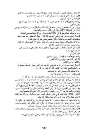 ال عليه وسلم لده العباس وأصحابه فقال رسول ال صلى ال عليه وسلم من لدني 
فكلهم أمسكوا فقال ل يبقى أحد ممن في البيت إل لد غير عمه العباس 
قال النضر اللدود الوجور 
رواه الترمذي وقال حديث حسن غريب ل نعرفه إل من حديث عباد بن منصور 
يعني الناجي 
وروى ابن ماجه منه أن رسول ال صلى ال عليه وسلم قال ما مررت ليلة أسري بي 
بملء من الملئكة إل كلهم يقول لي عليك يا محمد بالحجامة 
ورواه الحاكم بتمامه مفرقا في ثلثة أحاديث وقال في كل منها صحيح السناد 
3464 (حسن) وعن أنس رضي ال عنه قال كان رسول ال صلى ال عليه وسلم 
يحتجم في الخدعين والكاهل وكان يحتجم لسبع عشرة وتسع عشرة 
رواه الترمذي وقال حديث حسن غريب وأبو داود ولفظه أن النبي صلى ال عليه 
وسلم احتجم ثلثا في الخدعين والكاهل 
قال معمر احتجمت فذهب عقلي حتى كنت ألقن فاتحة الكتاب في صلتي وكان 
احتجم على هامته 
الهامة الرأس 
والخدع بخاء معجمة ودال وعين مهملتين 
قال أهل اللغة هو عرق في سالفة العنق 
والكاهل ما بين الكتفين 
3465 (حسن) وعن أبي هريرة رضي ال عنه عن النبي صلى ال عليه وسلم قال 
من احتجم لسبع عشرة من الشهر كان له شفاء من كل داء 
رواه الحاكم فقال صحيح على شرط مسلم 
(حسن) ورواه أبو داود أطول منه قال 
من احتجم لسبع عشرة وتسع عشرة وإحدى وعشرين كان شفاء من كل داء 
3466 (حسن لغيره ) وعن نافع أن ابن عمر رضي ال عنهما قال له يا نافع تبيغ بي 
الدم فالتمس لي حجاما واجعله رفيقا إن استطعت ول تجعله شيخا كبيرا ول صبيا 
صغيرا فإني سمعت رسول ال صلى ال عليه وسلم يقول الحجامة على الريق أمثل 
وفيها شفاء وبركة وتزيد في العقل وفي الحفظ واحتجموا على بركة ال يوم الخميس 
واجتنبوا بالحجامة يوم الربعاء والجمعة والسبت والحد تحريا واحتجموا يوم 
الثنين والثلثاء فإنه اليوم الذي عافى ال فيه أيوب وضربه بالبلء يوم الربعاء فإنه 
ل يبدو جذام ول برص إل يوم الربعاء وليلة الربعاء 
رواه ابن ماجه عن سعيد بن ميمون ول يحضرني فيه جرح ول تعديل عن نافع وعن 
الحسن بن أبي جعفر عن محمد بن جحادة عن نافع ويأتي الكلم على الحسن ومحمد 
ورواه الحاكم عن عبد ال بن صالح حدثنا عطاف بن خالد عن نافع 
قال الحافظ عبد ال بن صالح هذا كاتب الليث أخرج له البخاري في صحيحه واختلف 
فيه وفي عطاف ويأتي الكلم عليهما 
تبيغ به الدم إذا غلبه حتى يقهره وقيل إذا تردد فيه مرة إلى هنا ومرة إلى هنا 
138 
 