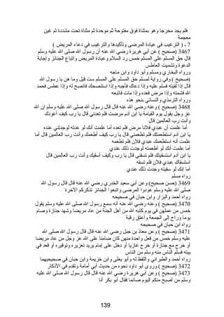 فلم يجد مخرجا وهو بمثناة فوق مفتوحة ثم موحدة ثم مثناة تحت مشددة ثم غين 
معجمة 
7 ـ ( الترغيب في عيادة المرضى وتأكيدها والترغيب في دعاء المريض ) 
3467 (صحيح ) عن أبي هريرة رضي ال عنه أن رسول ال صلى ال عليه وسلم 
قال حق المسلم على المسلم خمس رد السلم وعيادة المريض واتباع الجنائز وإجابة 
الدعوة وتشميت العاطس 
ورواه البخاري ومسلم وأبو داود وابن ماجه 
(صحيح ) وفي رواية لمسلم حق المسلم على المسلم ست قيل وما هن يا رسول ال 
قال إذا لقيته فسلم عليه وإذا دعاك فأجبه وإذا استنصحك فانصح له وإذا عطس فحمد 
ال فشمته وإذا مرض فعده وإذا مات فاتبعه 
ورواه الترمذي والنسائي بنحو هذه 
3468 (صحيح ) وعنه رضي ال عنه قال قال رسول ال صلى ال عليه وسلم إن ال 
عز وجل يقول يوم القيامة يا ابن آدم مرضت فلم تعدني قال يا رب كيف أعودك 
وأنت رب العالمين قال 
أما علمت أن عبدي فلنا مرض فلم تعده أما علمت أنك لو عدته لوجدتني عنده 
يا ابن آدم استطعمتك فلم تطعمني قال يا رب كيف أطعمك وأنت رب العالمين قال أما 
علمت أنه استطعمك عبدي فلن فلم تطعمه 
أما علمت أنك لو أطعمته لوجدت ذلك عندي 
يا ابن آدم استسقيتك فلم تسقني قال يا رب وكيف أسقيك وأنت رب العالمين قال 
استسقاك عبدي فلن فلم تسقه 
أما إنك لو سقيته وجدت ذلك عندي 
رواه مسلم 
3469 (حسن صحيح) وعن أبي سعيد الخدري رضي ال عنه قال قال رسول ال 
صلى ال عليه وسلم عودوا المرضى واتبعوا الجنائز تذكركم الخرة 
رواه أحمد والبزار وابن حبان في صحيحه 
3470 (صحيح ) وعنه رضي ال عنه أنه سمع رسول ال صلى ال عليه وسلم يقول 
خمس من عملهن في يوم كتبه ال من أهل الجنة من عاد مريضا وشهد جنازة وصام 
يوما وراح إلى الجمعة وأعتق رقبة 
رواه ابن حبان في صحيحه 
3471 (صحيح ) وعن معاذ بن جبل رضي ال عنه قال قال رسول ال صلى ال 
عليه وسلم خمس من فعل واحدة منهن كان ضامنا على ال عز وجل من عاد مريضا 
أو خرج مع جنازة أو خرج غازيا أو دخل على إمام يريد تعزيره وتوقيره أو قعد في 
بيته فسلم الناس منه وسلم من الناس 
رواه أحمد والطبراني واللفظ له وأبو يعلى وابن خزيمة وابن حبان في صحيحيهما 
3472 (صحيح ) وروى أبو داود نحوه من حديث أبي أمامة وتقدم في الذكار 
3473 (صحيح ) وعن أبي هريرة رضي ال عنه قال قال رسول ال صلى ال عليه 
وسلم من أصبح منكم اليوم صائما فقال أبو بكر أنا 
139 
 