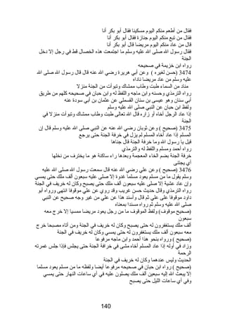 فقال من أطعم منكم اليوم مسكينا فقال أبو بكر أنا 
فقال من تبع منكم اليوم جنازة فقال أبو بكر أنا 
قال من عاد منكم اليوم مريضا قال أبو بكر أنا 
فقال رسول ال صلى ال عليه وسلم ما اجتمعت هذه الخصال قط في رجل إل دخل 
الجنة 
رواه ابن خزيمة في صحيحه 
3474 (حسن لغيره ) وعن أبي هريرة رضي ال عنه قال قال رسول ال صلى ال 
عليه وسلم من عاد مريضا ناداه 
مناد من السماء طبت وطاب ممشاك وتبوأت من الجنة منزل 
رواه الترمذي وحسنه وابن ماجه واللفظ له وابن حبان في صحيحه كلهم من طريق 
أبي سنان وهو عيسى بن سنان القسملي عن عثمان بن أبي سودة عنه 
ولفظ ابن حبان عن النبي صلى ال عليه وسلم 
إذا عاد الرجل أخاه أو زاره قال ال تعالى طبت وطاب ممشاك وتبوأت منزل في 
الجنة 
3475 (صحيح ) وعن ثوبان رضي ال عنه عن النبي صلى ال عليه وسلم قال إن 
المسلم إذا عاد أخاه المسلم لم يزل في خرفة الجنة حتى يرجع 
قيل يا رسول ال وما خرفة الجنة قال جناها 
رواه أحمد ومسلم واللفظ له والترمذي 
خرفة الجنة بضم الخاء المعجمة وبعدها راء ساكنة هو ما يخترف من نخلها 
أي يجتنى 
3476 (صحيح ) وعن علي رضي ال عنه قال سمعت رسول ال صلى ال عليه 
وسلم يقول ما من مسلم يعود مسلما غدوة إل صلى عليه سبعون ألف ملك حتى يمسي 
وإن عاد عشية إل صلى عليه سبعون ألف ملك حتى يصبح وكان له خريف في الجنة 
رواه الترمذي وقال حديث حسن غريب وقد روي عن علي موقوفا انتهى ورواه أبو 
داود موقوفا على علي ثم قال وأسند هذا عن علي من غير وجه صحيح عن النبي 
صلى ال عليه وسلم ثم رواه مسندا بمعناه 
(صحيح موقوف) ولفظ الموقوف ما من رجل يعود مريضا ممسيا إل خرج معه 
سبعون 
ألف ملك يستغفرون له حتى يصبح وكان له خريف في الجنة ومن أتاه مصبحا خرج 
معه سبعون ألف ملك يستغفرون له حتى يمسي وكان له خريف في الجنة 
(صحيح ) ورواه بنحو هذا أحمد وابن ماجه مرفوعا 
وزاد في أوله إذا عاد المسلم أخاه مشى في خرافة الجنة حتى يجلس فإذا جلس غمرته 
الرحمة 
الحديث وليس عندهما وكان له خريف في الجنة 
(صحيح ) رواه ابن حبان في صحيحه مرفوعا أيضا ولفظه ما من مسلم يعود مسلما 
إل يبعث ال إليه سبعين ألف ملك يصلون عليه في أي ساعات النهار حتى يمسي 
وفي أي ساعات الليل حتى يصبح 
140 
 