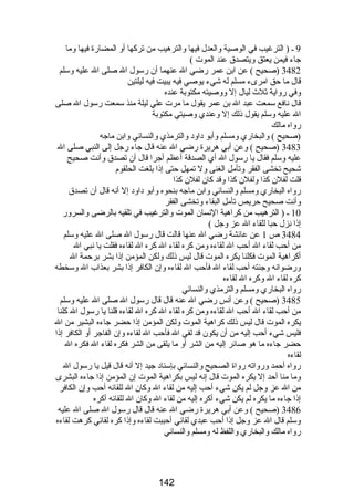 9 ـ ( الترغيب في الوصية والعدل فيها والترهيب من تركها أو المضارة فيها وما 
جاء فيمن يعتق ويتصدق عند الموت ) 
3482 (صحيح ) عن ابن عمر رضي ال عنهما أن رسول ال صلى ال عليه وسلم 
قال ما حق امرىء مسلم له شيء يوصي فيه يبيت فيه ليلتين 
وفي رواية ثلث  ليال إل ووصيته مكتوبة عنده 
قال نافع سمعت عبد ال بن عمر يقول ما مرت علي ليلة منذ سمعت رسول ال صلى 
ال عليه وسلم يقول ذلك إل وعندي وصيتي مكتوبة 
رواه مالك 
(صحيح ) والبخاري ومسلم وأبو داود والترمذي والنسائي وابن ماجه 
3483 (صحيح ) وعن أبي هريرة رضي ال عنه قال جاء رجل إلى النبي صلى ال 
عليه وسلم فقال يا رسول ال أي الصدقة أعظم أجرا قال أن تصدق وأنت صحيح 
شحيح تخشى الفقر وتأمل الغنى ول تمهل حتى إذا بلغت الحلقوم 
قلت لفلن كذا ولفلن كذا وقد كان لفلن كذا 
رواه البخاري ومسلم والنسائي وابن ماجه بنحوه وأبو داود إل أنه قال أن تصدق 
وأنت صحيح حريص تأمل البقاء وتخشى الفقر 
10 ـ ( الترهيب من كراهية النسان الموت والترغيب في تلقيه بالرضى والسرور 
إذا نزل حبا للقاء ال عز وجل ) 
3484 ص 1 عن عائشة رضي ال عنها قالت قال رسول ال صلى ال عليه وسلم 
من أحب لقاء ال أحب ال لقاءه ومن كره لقاء ال كره ال لقاءه فقلت يا نبي ال 
أكراهية الموت فكلنا يكره الموت قال ليس ذلك ولكن المؤمن إذا بشر برحمة ال 
ورضوانه وجنته أحب لقاء ال فأحب ال لقاءه وإن الكافر إذا بشر بعذاب ال وسخطه 
كره لقاء ال وكره ال لقاءه 
رواه البخاري ومسلم والترمذي والنسائي 
3485 (صحيح ) وعن أنس رضي ال عنه قال قال رسول ال صلى ال عليه وسلم 
من أحب لقاء ال أحب ال لقاءه ومن كره لقاء ال كره ال لقاءه قلنا يا رسول ال كلنا 
يكره الموت قال ليس ذلك كراهية الموت ولكن المؤمن إذا حضر جاءه البشير من ال 
فليس شيء أحب إليه من أن يكون قد لقي ال فأحب ال لقاءه وإن الفاجر أو الكافر إذا 
حضر جاءه ما هو صائر إليه من الشر أو ما يلقى من الشر فكره لقاء ال فكره ال 
لقاءه 
رواه أحمد ورواته رواة الصحيح والنسائي بإسناد جيد إل أنه قال قيل يا رسول ال 
وما منا أحد إل يكره الموت قال إنه ليس بكراهية الموت إن المؤمن إذا جاءه البشرى 
من ال عز وجل لم يكن شيء أحب إليه من لقاء ال وكان ال للقائه أحب وإن الكافر 
إذا جاءه ما يكره لم يكن شيء أكره إليه من لقاء ال وكان ال للقائه أكره 
3486 (صحيح ) وعن أبي هريرة رضي ال عنه قال قال رسول ال صلى ال عليه 
وسلم قال ال عز وجل إذا أحب عبدي لقائي أحببت لقاءه وإذا كره لقائي كرهت لقاءه 
رواه مالك والبخاري واللفظ له ومسلم والنسائي 
142 
 