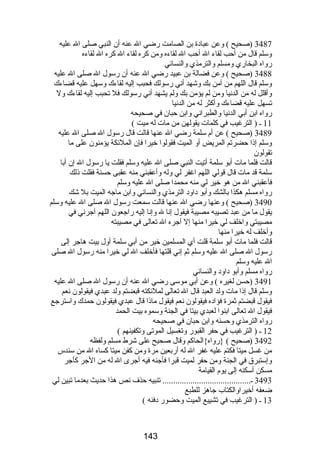 3487 (صحيح ) وعن عبادة بن الصامت رضي ال عنه أن النبي صلى ال عليه 
وسلم قال من أحب لقاء ال أحب ال لقاءه ومن كره لقاء ال كره ال لقاءه 
رواه البخاري ومسلم والترمذي والنسائي 
3488 (صحيح ) وعن فضالة بن عبيد رضي ال عنه أن رسول ال صلى ال عليه 
وسلم قال اللهم من آمن بك وشهد أني رسولك فحبب إليه لقاءك وسهل عليه قضاءك 
وأقلل له من الدنيا ومن لم يؤمن بك ولم يشهد أني رسولك فل تحبب إليه لقاءك ول 
تسهل عليه قضاءك وأكثر له من الدنيا 
رواه ابن أبي الدنيا والطبراني وابن حبان في صحيحه 
11 ـ ( الترغيب في كلمات يقولهن من مات له ميت ) 
3489 (صحيح ) عن أم سلمة رضي ال عنها قالت قال رسول ال صلى ال عليه 
وسلم إذا حضرتم المريض أو الميت فقولوا خيرا فإن الملئكة يؤمنون على ما 
تقولون 
قالت فلما مات أبو سلمة أتيت النبي صلى ال عليه وسلم فقلت يا رسول ال إن أبا 
سلمة قد مات قال قولي اللهم اغفر لي وله وأعقبني منه عقبى حسنة فقلت ذلك 
فأعقبني ال من هو خير لي منه محمدا صلى ال عليه وسلم 
رواه مسلم هكذا بالشك وأبو داود الترمذي والنسائي وابن ماجه الميت بل شك 
3490 (صحيح ) وعنها رضي ال عنها قالت سمعت رسول ال صلى ال عليه وسلم 
يقول ما من عبد تصيبه مصيبة فيقول إنا ل وإنا إليه راجعون اللهم آجرني في 
مصيبتي واخلف لي خيرا منها إل آجره ال تعالى في مصيبته 
وأخلف له خيرا منها 
قالت فلما مات أبو سلمة قلت أي المسلمين خير من أبي سلمة أول بيت هاجر إلى 
رسول ال صلى ال عليه وسلم ثم إني قلتها فأخلف ال لي خيرا منه رسول ال صلى 
ال عليه وسلم 
رواه مسلم وأبو داود والنسائي 
3491 (حسن لغيره ) وعن أبي موسى رضي ال عنه أن رسول ال صلى ال عليه 
وسلم قال إذا مات ولد العبد قال ال تعالى لملئكته قبضتم ولد عبدي فيقولون نعم 
فيقول قبضتم ثمرة فؤاده فيقولون نعم فيقول ماذا قال عبدي فيقولون حمدك واسترجع 
فيقول ال تعالى ابنوا لعبدي بيتا في الجنة وسموه بيت الحمد 
رواه الترمذي وحسنه وابن حبان في صحيحه 
12 ـ ( الترغيب في حفر القبور وتغسيل الموتى وتكفينهم ) 
3492 (صحيح ) {رواه}الحاكم وقال صحيح على شرط مسلم ولفظه 
من غسل ميتا فكتم عليه غفر ال له أربعين مرة ومن كفن ميتا كساه ال من سندس 
وإستبرق في الجنة ومن حفر لميت قبرا فأجنه فيه أجرى ال له من الجر كأجر 
مسكن أسكنه إلى يوم القيامة 
3493 ـ......................................... تنبيه حذف نص هذا حديث بعدما تبين لي 
ضعفه أخيراوالكتاب جاهز للطبع 
13 ـ ( الترغيب في تشييع الميت وحضور دفنه ) 
143 
 