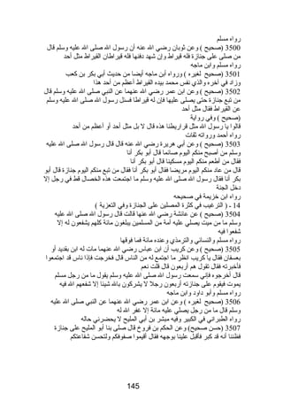رواه مسلم 
3500 (صحيح ) وعن ثوبان رضي ال عنه أن رسول ال صلى ال عليه وسلم قال 
من صلى على جنازة فله قيراط وإن شهد دفنها فله قيراطان القيراط مثل أحد 
رواه مسلم وابن ماجه 
3501 (صحيح لغيره ) ورواه أبن ماجه أيضا من حديث أبي بكر بن كعب 
وزاد في آخره والذي نفس محمد بيده القيراط أعظم من أحد هذا 
3502 (صحيح ) وعن ابن عمر رضي ال عنهما عن النبي صلى ال عليه وسلم قال 
من تبع جنازة حتى يصلى عليها فإن له قيراطا فسئل رسول ال صلى ال عليه وسلم 
عن القيراط فقال مثل أحد 
(صحيح ) وفي رواية 
قالوا يا رسول ال مثل قراريطنا هذه قال ل بل مثل أحد أو أعظم من أحد 
رواه أحمد ورواته ثقات 
3503 (صحيح ) وعن أبي هريرة رضي ال عنه قال قال رسول ال صلى ال عليه 
وسلم من أصبح منكم اليوم صائما قال أبو بكر أنا 
فقال من أطعم منكم اليوم مسكينا قال أبو بكر أنا 
قال من عاد منكم اليوم مريضا فقال أبو بكر أنا فقال من تبع منكم اليوم جنازة قال أبو 
بكر أنا فقال رسول ال صلى ال عليه وسلم ما اجتمعت هذه الخصال قط في رجل إل 
دخل الجنة 
رواه ابن خزيمة في صحيحه 
14 ـ ( الترغيب في كثرة المصلين على الجنازة وفي التعزية ) 
3504 (صحيح ) عن عائشة رضي ال عنها قالت قال رسول ال صلى ال عليه 
وسلم ما من ميت يصلي عليه أمة من المسلمين يبلغون مائة كلهم يشفعون له إل 
شفعوا فيه 
رواه مسلم والنسائي والترمذي وعنده مائة فما فوقها 
3505 (صحيح ) وعن كريب أن ابن عباس رضي ال عنهما مات له ابن بقديد أو 
بعسفان فقال يا كريب انظر ما اجتمع له من الناس قال فخرجت فإذا ناس قد اجتمعوا 
فأخبرته فقال تقول هم أربعون قال قلت نعم 
قال أخرجوه فإني سمعت رسول ال صلى ال عليه وسلم يقول ما من رجل مسلم 
يموت فيقوم على جنازته أربعون رجل ل يشركون بال شيئا إل شفعهم ال فيه 
رواه مسلم وأبو داود وابن ماجه 
3506 (صحيح لغيره ) وعن ابن عمر رضي ال عنهما عن النبي صلى ال عليه 
وسلم قال ما من رجل يصلي عليه مائة إل غفر ال له 
رواه الطبراني في الكبير وفيه مبشر بن أبي المليح ل يحضرني حاله 
3507 (حسن صحيح) وعن الحكم بن فروخ قال صلى بنا أبو المليح على جنازة 
فظننا أنه قد كبر فأقبل علينا بوجهه فقال أقيموا صفوفكم ولتحسن شفاعتكم 
145 
 