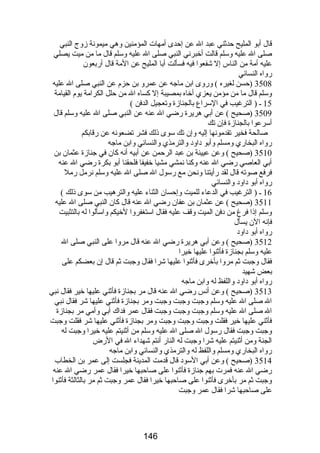 قال أبو المليح حدثني عبد ال عن إحدى أمهات المؤمنين وهي ميمونة زوج النبي 
صلى ال عليه وسلم قالت أخبرني النبي صلى ال عليه وسلم قال ما من ميت يصلي 
عليه أمة من الناس إل شفعوا فيه فسألت أبا المليح عن المة قال أربعون 
رواه النسائي 
3508 (حسن لغيره ) وروى ابن ماجه عن عمرو بن حزم عن النبي صلى ال عليه 
وسلم قال ما من مؤمن يعزي أخاه بمصيبة إل كساه ال من حلل الكرامة يوم القيامة 
15 ـ ( الترغيب في السراع بالجنازة وتعجيل الدفن ) 
3509 (صحيح ) عن أبي هريرة رضي ال عنه عن النبي صلى ال عليه وسلم قال 
أسرعوا بالجنازة فإن تك 
صالحة فخير تقدمونها إليه وإن تك سوى ذلك فشر تضعونه عن رقابكم 
رواه البخاري ومسلم وأبو داود والترمذي والنسائي وابن ماجه 
3510 (صحيح ) وعن عيينة بن عبد الرحمن عن أبيه أنه كان في جنازة عثمان بن 
أبي العاصي رضي ال عنه وكنا نمشي مشيا خفيفا فلحقنا أبو بكرة رضي ال عنه 
فرفع صوته قال لقد رأيتنا ونحن مع رسول ال صلى ال عليه وسلم نرمل رمل 
رواه أبو داود والنسائي 
16 ـ ( الترغيب في الدعاء للميت وإحسان الثناء عليه والترهيب من سوى ذلك ) 
3511 (صحيح ) عن عثمان بن عفان رضي ال عنه قال كان النبي صلى ال عليه 
وسلم إذا فرغ من دفن الميت وقف عليه فقال استغفروا لخيكم واسألوا له بالتثبيت 
فإنه الن يسأل 
رواه أبو داود 
3512 (صحيح ) وعن أبي هريرة رضي ال عنه قال مروا على النبي صلى ال 
عليه وسلم بجنازة فأثنوا عليها خيرا 
فقال وجبت ثم مروا بأخرى فأثنوا عليها شرا فقال وجبت ثم قال إن بعضكم على 
بعض شهيد 
رواه أبو داود واللفظ له وابن ماجه 
3513 (صحيح ) وعن أنس رضي ال عنه قال مر بجنازة فأثني عليها خير فقال نبي 
ال صلى ال عليه وسلم وجبت وجبت وجبت ومر بجنازة فأثني عليها شر فقال نبي 
ال صلى ال عليه وسلم وجبت وجبت وجبت فقال عمر فداك أبي وأمي مر بجنازة 
فأثني عليها خير فقلت وجبت وجبت وجبت ومر بجنازة فأثني عليها شر فقلت وجبت 
وجبت وجبت فقال رسول ال صلى ال عليه وسلم من أثنيتم عليه خيرا وجبت له 
الجنة ومن أثنيتم عليه شرا وجبت له النار أنتم شهداء ال في الرض 
رواه البخاري ومسلم واللفظ له والترمذي والنسائي وابن ماجه 
3514 (صحيح ) وعن أبي السود قال قدمت المدينة فجلست إلى عمر بن الخطاب 
رضي ال عنه فمرت بهم جنازة فأثنوا على صاحبها خيرا فقال عمر رضي ال عنه 
وجبت ثم مر بأخرى فأثنوا على صاحبها خيرا فقال عمر وجبت ثم مر بالثالثة فأثنوا 
على صاحبها شرا فقال عمر وجبت 
146 
 