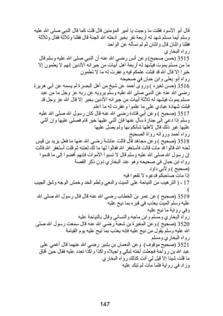 قال أبو السود فقلت ما وجبت يا أمير المؤمنين قال قلت كما قال النبي صلى ال عليه 
وسلم أيما مسلم شهد له أربعة نفر بخير أدخله ال الجنة قال فقلنا وثلثة فقال وثلثة 
فقلنا واثنان قال واثنان ثم لم نسأله عن الواحد 
رواه البخاري 
3515 (حسن صحيح) وعن أنس رضي ال عنه أن النبي صلى ال عليه وسلم قال 
ما من مسلم يموت فيشهد له أربعة أهل أبيات من جيرانه الدنين إنهم ل يعلمون إل 
خيرا إل قال ال قد قبلت علمكم فيه وغفرت له ما ل تعلمون 
رواه أبو يعلى وابن حبان في صحيحه 
3516 (حسن لغيره ) وروى أحمد عن شيخ من أهل البصرة لم يسمه عن أبي هريرة 
رضي ال عنه عن النبي صلى ال عليه وسلم يرويه عن ربه عز وجل ما من عبد 
مسلم يموت فيشهد له ثلثة أبيات من جيرانه الدنين بخير إل قال ال عز وجل قد 
قبلت شهادة عبادي على ما علموا وغفرت له ما أعلم 
3517 (صحيح ) وعن أبي قتادة رضي ال عنه قال كان رسول ال صلى ال عليه 
وسلم إذا دعي إلى جنازة سأل عنها فإن أثني عليها خير قام فصلى عليها وإن أثني 
عليها غير ذلك قال لهلها شأنكم بها ولم يصل عليها 
رواه أحمد ورواته رواة الصحيح 
3518 (صحيح ) وعن مجاهد قال قالت عائشة رضي ال عنها ما فعل يزيد بن قيس 
لعنه ال قالوا قد مات قالت فأستغفر ال فقالوا لها ما لك لعنته ثم قلت أستغفر ال قالت 
إن رسول ال صلى ال عليه وسلم قال ل تسبوا الموات فإنهم أفضوا إلى ما قدموا 
رواه ابن حبان في صحيحه وهو عند البخاري دون ذكر القصة 
(صحيح ) ولبي داود 
إذا مات صاحبكم فدعوه ل تقعوا فيه 
17 ـ ( الترهيب من النياحة على الميت والنعي ولطم الخد وخمش الوجه وشق الجيب 
( 
3519 (صحيح ) عن عمر بن الخطاب رضي ال عنه قال قال رسول ال صلى ال 
عليه وسلم الميت يعذب في قبره بما نيح عليه 
وفي رواية ما نيح عليه 
رواه البخاري ومسلم وابن ماجه والنسائي وقال بالنياحة عليه 
3520 (صحيح ) وعن المغيرة بن شعبة رضي ال عنه قال سمعت رسول ال صلى 
ال عليه وسلم يقول من نيح عليه فإنه يعذب بما نيح عليه يوم القيامة 
رواه البخاري ومسلم 
3521 (صحيح موقوف) وعن النعمان بن بشير رضي ال عنهما قال أغمي على 
عبد ال بن رواحة فجعلت أخته تبكي واجبله واكذا واكذا تعدد عليه فقال حين أفاق 
ما قلت شيئا إل قيل لي أنت كذلك رواه البخاري 
وزاد في رواية فلما مات لم تبك عليه 
147 
 