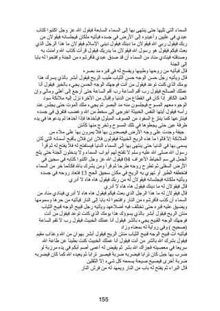 السماء التي تليها حتى ينتهى بها إلى السماء السابعة فيقول ال عز وجل اكتبوا كتاب 
عبدي في عليين وأعيدوه إلى الرض في جسده فيأتيه ملكان فيجلسانه فيقولن من 
ربك فيقول ربي ال فيقولن ما دينك فيقول ديني السلم فيقولن ما هذا الرجل الذي 
بعث فيكم فيقول هو رسول ال فيقولن ما يدريك فيقول قرأت كتاب ال وآمنت به 
وصدقته فينادي مناد من السماء أن قد صدق عبدي فأفرشوه من الجنة وافتحوا له بابا 
إلى الجنة 
قال فيأتيه من روحها وطيبها ويفسح له في قبره مد بصره 
قال ويأتيه رجل حسن الوجه حسن الثياب طيب الريح فيقول أبشر بالذي يسرك هذا 
يومك الذي كنت توعد فيقول من أنت فوجهك الوجه الحسن يجيء بالخير فيقول أنا 
عملك الصالح فيقول رب أقم الساعة رب أقم الساعة حتى أرجع إلى أهلي ومالي وإن 
العبد الكافر إذا كان في انقطاع من الدنيا وإقبال من الخرة نزل إليه ملئكة سود 
الوجوه معهم المسوح فيجلسون منه مد البصر ثم يجيء ملك الموت حتى يجلس عند 
رأسه فيقول أيتها النفس الخبيثة اخرجي إلى سخط من ال وغضب فتفرق في جسده 
فينتزعها كما ينتزع السفود من الصوف المبلول فيأخذها فإذا أخذها لم يدعوها في يده 
طرفة عين حتى يجعلوها في تلك المسوح وتخرج منها كأنتن 
جيفة وجدت على وجه الرض فيصعدون بها فل يمرون بها على ملء من 
الملئكة إل قالوا ما هذه الريح الخبيثة فيقولون فلن ابن فلن بأقبح أسمائه التي كان 
يسمى بها في الدنيا حتى ينتهى بها إلى السماء الدنيا فيستفتح له فل يفتح له ثم قرأ 
رسول ال صلى ال عليه وسلم ل تفتح لهم أبواب السماء ول يدخلون الجنة حتى يلج 
الجمل في سم الخياط العراف 04 فيقول ال عز وجل اكتبوا كتابه في سجين في 
الرض السفلى ثم تطرح روحه طرحا ثم قرأ ومن يشرك بال فكأنما خر من السماء 
فتخطفه الطير أو تهوي به الريح في مكان سحيق الحج 13 فتعاد روحه في جسده 
ويأتيه ملكانه فيجلسانه فيقولن له من ربك فيقول هاه هاه ل أدري 
قال فيقولن له ما دينك فيقول هاه هاه ل أدري 
قال فيقولن له ما هذا الرجل الذي بعث فيكم فيقول هاه هاه ل أدري فينادي مناد من 
السماء أن كذب فأفرشوه من النار وافتحوا له بابا إلى النار فيأتيه من حرها وسمومها 
ويضيق عليه قبره حتى تختلف فيه أضلعهد ويأتيه رجل قبيح الوجه قبيح الثياب 
منتن الريح فيقول أبشر بالذي يسوؤك هذا يومك الذي كنت توعد فيقول من أنت 
فوجهك الوجه القبيح يجيء بالشر فيقول أنا عملك الخبيث فيقول رب ل تقم الساعة 
(صحيح ) وفي رواية له بمعناه وزاد 
فيأتيه آت قبيح الوجه قبيح الثياب منتن الريح فيقول أبشر بهوان من ال وعذاب مقيم 
فيقول بشرك ال بالشر من أنت فيقول أنا عملك الخبيث كنت بطيئا عن طاعة ال 
سريعا في معصيته فجزاك ال بشر ثم يقيض له أعمى أصم أبكم في يده مرزبة لو 
ضرب بها جبل كان ترابا فيضربه ضربة فيصير ترابا ثم يعيده ال كما كان فيضربه 
ضربة أخرى فيصيح صيحة يسمعه كل شيء إل الثقلين 
قال البراء ثم يفتح له باب من النار ويمهد له من فرش النار 
155 
 