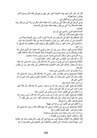 قال أبو عمر كان شهد بهذه الشهادة على غير يقين يرجع إلى قلبه كان يسمع الناس 
يقولون شيئا فيقوله 
(حسن) وفي رضواية للطبراني 
يؤتى الرجل في قبره فإذا أتي من قبل رضأسه دفعته تلوة القرآن وإذا أتي من قبل يديه 
دفعته الصدقة وإذا أتي من قبل رضجليه دفعه مشيه إلى المساجد 
الحديث 
النسمة بفتح النون والسين هي الروح 
قوله تعلق بضم اللم أي تأكل 
قال الحافظ وقد أملينا في الترهيب من إصابة البول الثوب وفي النميمة جملة من 
الحاديث في أن عذاب القبر من البول والنميمة لم نعد من تلك الحاديث هنا شيئا 
والحاديث في عذاب القبر وسؤال الملكين كثيرة وفيما ذكرناه كفاية وال الموفق ل 
رضب غيره 
3562 (حسن لغيره ) وقد رضوي عن ابن عمر رضضي ال عنهما عن النبي صلى ال 
عليه وسلم قال ما من مسلم يموت يوم الجمعة أو ليلة الجمعة إل وقاه ال فتنة القبر 
رضواه الترمذي وغيره وقال الترمذي حديث غريب وليس إسناده بمتصل 
22 ـ ( الترهيب من الجلوس على القبر وكسر عظم الميت ) 
3563 (صحيح ) عن أبي هريرة رضضي ال عنه قال قال رضسول ال صلى ال عليه 
وسلم لن يجلس أحدكم على جمرة فتحرق ثيابه فتخلص إلى جلده خير من أن يجلس 
على قبر 
رضواه مسلم وأبو داود والنسائي وابن ماجه 
3564 (صحيح ) وعن عقبة بن عامر رضضي ال عنه قال قال رضسول ال صلى ال 
عليه وسلم لن أمشي على جمرة أو سيف أو أخصف نعلي برجلي أحب إلي من أن 
أمشي على قبر 
رضواه ابن ماجه بإسناد جيد 
3565 (صحيح لغيره ) وعن عبد ال بن مسعود رضضي ال عنه قال لن أطأ على 
جمرة أحب إلي من أن أطأ على قبر مسلم 
رضواه الطبراني في الكبير بإسناد حسن وليس في أصلي رضفعه 
3566 (صحيح لغيره ) وعن عمارضة بن حزم رضضي ال عنه قال رضآني رضسول ال 
صلى ال عليه وسلم جالسا على قبر فقال يا صاحب القبر انزل من على القبر ل 
تؤذي صاحب القبر ول يؤذيك 
رضواه الطبراني في الكبير من رضواية ابن لهيعة 
3567 (صحيح ) ورضوي عن عائشة رضضي ال عنها قالت قال رضسول ال صلى ال 
عليه وسلم كسر عظم الميت ككسره حيا 
رضواه أبو داود وابن ماجه وابن حبان في صحيحه 
26 ــ [ كتاب البعث وأهوال يوم القيامة ] 
قال الحافظ وهذا الكتاب بجملته ليس صريحا في الترغيب والترهيب وإنما هو حكاية 
أمورض مهولة تؤول بالسعداء إلى النعيم وبالشقياء إلى الجحيم وفي غضونها ما هو 
158 
 