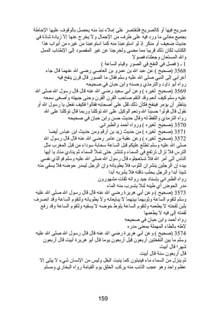 صريح فيها أو كالصريح فلنقتصر على إملء نبذ منه يحصل بالوقوف عليها الحاطة 
بجميع معاني ما ورضد فيه على طرف من الجمال ول يخرج عنها إل زيادة شاذة في 
حديث ضعيف أو منكر إذ لو استوعبنا منه كما استوعبنا من غيره من أبواب هذا 
الكتاب لكان ذلك قريبا مما مضى ولخرجنا عن غير المقصود إلى الطناب الممل 
وال المستعان وجعلناه فصول 
1 ـ ( فصل في النفخ في الصورض وقيام الساعة ) 
3568 (صحيح ) عن عبد ال بن عمرو بن العاصي رضضي ال عنهما قال جاء 
أعرابي إلى النبي صلى ال عليه وسلم فقال ما الصورض قال قرن ينفخ فيه 
رضواه أبو داود والترمذي وحسنه وابن حبان في صحيحه 
3569 (صحيح لغيره ) وعن أبي سعيد رضضي ال عنه قال قال رضسول ال صلى ال 
عليه وسلم كيف أنعم وقد التقم صاحب القرن القرن وحنى جبهته وأصغى سمعه 
ينتظر أن يؤمر فينفخ فكأن ذلك ثقل على أصحابه فقالوا فكيف نفعل يا رضسول ال أو 
نقول قال قولوا حسبنا ال ونعم الوكيل على ال توكلنا ورضبما قال توكلنا على ال 
رضواه الترمذي واللفظ له وقال حديث حسن وابن حبان في صحيحه 
3570 (صحيح لغيره ) ورضواه أحمد والطبراني 
3571 (صحيح لغيره ) من حديث زيد بن أرضقم ومن حديث ابن عباس أيضا 
3572 (صحيح لغيره ) وعن عقبة بن عامر رضضي ال عنه قال قال رضسول ال 
صلى ال عليه وسلم تطلع عليكم قبل الساعة سحابة سوداء من قبل المغرب مثل 
الترس فل تزال ترتفع في السماء وتنتشر حتى تمل السماء ثم ينادي مناد يا أيها 
الناس أتى أمر ال فل تستعجلوه قال رضسول ال صلى ال عليه وسلم فوالذي نفسي 
بيده إن الرجلين ينشران الثوب فل يطويانه وإن الرجل ليمدرض حوضه فل يسقي منه 
شيئا أبدا والرجل يحلب ناقته فل يشربه أبدا 
رضواه الطبراني بإسناد جيد رضواته ثقات مشهورضون 
مدرض الحوض أي طينه لئل يتسرب منه الماء 
3573 (صحيح ) وعن أبي هريرة رضضي ال عنه قال قال رضسول ال صلى ال عليه 
وسلم لتقوم الساعة وثوبهما بينهما ل يبايعانه ول يطويانه ولتقوم الساعة وقد انصرف 
بلبن لقحته ل يطعمه ولتقوم الساعة يلوط حوضه ل يسقيه ولتقوم الساعة وقد رضفع 
لقمته إلى فيه ل يطعمها 
رضواه أحمد وابن حبان في صحيحه 
لطه بالطاء المهملة بمعنى مدرضه 
3574 (صحيح ) وعن أبي هريرة رضضي ال عنه قال قال رضسول ال صلى ال عليه 
وسلم ما بين النفختين أرضبعون قيل أرضبعون يوما قال أبو هريرة أبيت قال أرضبعون 
شهرا قال أبيت 
قال أرضبعون سنة قال أبيت 
ثم ينزل من السماء ماء فينبتون كما ينبت البقل وليس من النسان شيء ل يبلى إل 
عظم واحد وهو عجب الذنب منه يركب الخلق يوم القيامة رضواه البخارضي ومسلم 
159 
 