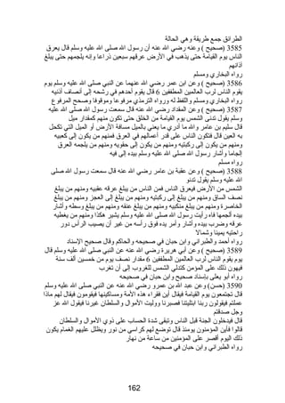 الطرائق جمع طريقة وهي الحالة 
3585 (صحيح ) وعنه رضضي ال عنه أن رضسول ال صلى ال عليه وسلم قال يعرق 
الناس يوم القيامة حتى يذهب في الرضض عرقهم سبعين ذرضاعا وإنه يلجمهم حتى يبلغ 
آذانهم 
رضواه البخارضي ومسلم 
3586 (صحيح ) وعن ابن عمر رضضي ال عنهما عن النبي صلى ال عليه وسلم يوم 
يقوم الناس لرب العالمين المطففين 6 قال يقوم أحدهم في رضشحه إلى أنصاف أذنيه 
رضواه البخارضي ومسلم واللفظ له ورضواه الترمذي مرفوعا وموقوفا وصحح المرفوع 
3587 (صحيح ) وعن المقداد رضضي ال عنه قال سمعت رضسول ال صلى ال عليه 
وسلم يقول تدنى الشمس يوم القيامة من الخلق حتى تكون منهم كمقدارض ميل 
قال سليم بن عامر وال ما أدرضي ما يعني بالميل مسافة الرضض أو الميل التي تكحل 
به العين قال فتكون الناس على قدرض أعمالهم في العرق فمنهم من يكون إلى كعبيه 
ومنهم من يكون إلى رضكبتيه ومنهم من يكون إلى حقويه ومنهم من يلجمه العرق 
إلجاما وأشارض رضسول ال صلى ال عليه وسلم بيده إلى فيه 
رضواه مسلم 
3588 (صحيح ) وعن عقبة بن عامر رضضي ال عنه قال سمعت رضسول ال صلى 
ال عليه وسلم يقول تدنو 
الشمس من الرضض فيعرق الناس فمن الناس من يبلغ عرقه عقبيه ومنهم من يبلغ 
نصف الساق ومنهم من يبلغ إلى رضكبتيه ومنهم من يبلغ إلى العجز ومنهم من يبلغ 
الخاصرة ومنهم من يبلغ منكبيه ومنهم من يبلغ عنقه ومنهم من يبلغ وسطه وأشارض 
بيده ألجمها فاه رضأيت رضسول ال صلى ال عليه وسلم يشير هكذا ومنهم من يغطيه 
عرقه وضرب بيده وأشارض وأمر يده فوق رضأسه من غير أن يصيب الرأس دورض 
رضاحتيه يمينا وشمال 
رضواه أحمد والطبراني وابن حبان في صحيحه والحاكم وقال صحيح السناد 
3589 (صحيح ) وعن أبي هريرة رضضي ال عنه عن النبي صلى ال عليه وسلم قال 
يوم يقوم الناس لرب العالمين المطففين 6 مقدارض نصف يوم من خمسين ألف سنة 
فيهون ذلك على المؤمن كتدلي الشمس للغروب إلى أن تغرب 
رضواه أبو يعلى بإسناد صحيح وابن حبان في صحيحه 
3590 (حسن) وعن عبد ال بن عمرو رضضي ال عنه عن النبي صلى ال عليه وسلم 
قال تجتمعون يوم القيامة فيقال أين فقراء هذه المة ومساكينها فيقومون فيقال لهم ماذا 
عملتم فيقولون رضبنا ابتليتنا فصبرنا ووليت الموال والسلطان غيرنا فيقول ال عز 
وجل صدقتم 
قال فيدخلون الجنة قبل الناس وتبقى شدة الحساب على ذوي الموال والسلطان 
قالوا فأين المؤمنون يومئذ قال توضع لهم كراسي من نورض ويظلل عليهم الغمام يكون 
ذلك اليوم أقصر على المؤمنين من ساعة من نهارض 
رضواه الطبراني وابن حبان في صحيحه 
162 
 