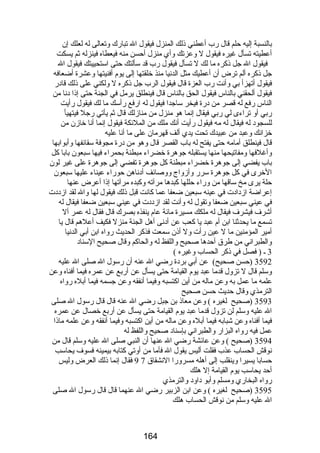 بالنسبة إليه حلم قال رضب أعطني ذلك المنزل فيقول ال تبارضك وتعالى له لعلك إن 
أعطيته تسأل غيره فيقول ل وعزتك وأي منزل أحسن منه فيعطاه فينزله ثم يسكت 
فيقول ال جل ذكره ما لك ل تسأل فيقول رضب قد سألتك حتى استحييتك فيقول ال 
جل ذكره ألم ترض أن أعطيك مثل الدنيا منذ خلقتها إلى يوم أفنيتها وعشرة أضعافه 
فيقول أتهزأ بي وأنت رضب العزة قال فيقول الرب جل ذكره ل ولكني على ذلك قادرض 
فيقول ألحقني بالناس فيقول الحق بالناس قال فينطلق يرمل في الجنة حتى إذا دنا من 
الناس رضفع له قصر من درضة فيخر ساجدا فيقول له ارضفع رضأسك ما لك فيقول رضأيت 
رضبي أو تراءى لي رضبي فيقال إنما هو منزل من منازلك قال ثم يأتي رضجل فيتهيأ 
للسجود له فيقال له مه فيقول رضأيت أنك ملك من الملئكة فيقول إنما أنا خازن من 
خزانك وعبد من عبيدك تحت يدي ألف قهرمان على ما أنا عليه 
قال فينطلق أمامه حتى يفتح له باب القصر قال وهو من درضة مجوفة سقائفها وأبوابها 
وأغلفها ومفاتيحها منها يستقبله جوهرة خضراء مبطنة بحمراء فيها سبعون بابا كل 
باب يفضي إلى جوهرة خضراء مبطنة كل جوهرة تفضي إلى جوهرة على غير لون 
الخرى في كل جوهرة سررض وأزواج ووصائف أدناهن حورضاء عيناء عليها سبعون 
حلة يرى مخ ساقها من ورضاء حللها كبدها مرآته وكبده مرآتها إذا أعرض عنها 
إعراضة ازدادت في عينه سبعين ضعفا عما كانت قبل ذلك فيقول لها وال لقد ازددت 
في عيني سبعين ضعفا وتقول له وأنت لقد ازددت في عيني سبعين ضعفا فيقال له 
أشرف فيشرف فيقال له ملكك مسيرة مائة عام ينفذه بصرك قال فقال له عمر أل 
تسمع ما يحدثنا ابن أم عبد يا كعب عن أدنى أهل الجنة منزل فكيف أعلهم قال يا 
أمير المؤمنين ما ل عين رضأت ول أذن سمعت فذكر الحديث رضواه ابن أبي الدنيا 
والطبراني من طرق أحدها صحيح واللفظ له والحاكم وقال صحيح السناد 
3 ـ ( فصل في ذكر الحساب وغيره ) 
3592 (حسن صحيح) عن أبي بردة رضضي ال عنه أن رضسول ال صلى ال عليه 
وسلم قال ل تزول قدما عبد يوم القيامة حتى يسأل عن أرضبع عن عمره فيما أفناه وعن 
علمه ما عمل به وعن ماله من أين اكتسبه وفيما أنفقه وعن جسمه فيما أبله رضواه 
الترمذي وقال حديث حسن صحيح 
3593 (صحيح لغيره ) وعن معاذ بن جبل رضضي ال عنه قال قال رضسول ال صلى 
ال عليه وسلم لن تزول قدما عبد يوم القيامة حتى يسأل عن أرضبع خصال عن عمره 
فيما أفناه وعن شبابه فيما أبله وعن ماله من أين اكتسبه وفيما أنفقه وعن علمه ماذا 
عمل فيه رضواه البزارض والطبراني بإسناد صحيح واللفظ له 
3594 (صحيح ) وعن عائشة رضضي ال عنها أن النبي صلى ال عليه وسلم قال من 
نوقش الحساب عذب فقلت أليس يقول ال فأما من أوتي كتابه بيمينه فسوف يحاسب 
9 فقال إنما ذلك العرض وليس حسابا يسيرا وينقلب إلى أهله مسرورضا النشقاق 7 
أحد يحاسب يوم القيامة إل هلك 
رضواه البخارضي ومسلم وأبو داود والترمذي 
3595 (صحيح لغيره ) وعن ابن الزبير رضضي ال عنهما قال قال رضسول ال صلى 
ال عليه وسلم من نوقش الحساب هلك 
164 
 