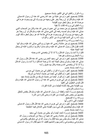 رضواه البزارض والطبراني في الكبير بإسناد صحيح 
3596 (صحيح لغيره ) وعن عتبة بن عبد ال رضضي ال عنه أن رضسول ال صلى 
ال عليه وسلم قال لو أن رضجل يخر على وجهه من يوم ولد إلى يوم يموت هرما في 
مرضاة ال عز وجل لحقره يوم القيامة 
رضواه الطبراني ورضواته ثقات إل بقية 
3597 (صحيح ) وعن محمد بن أبي عميرة رضضي ال عنه وكان من أصحاب النبي 
صلى ال عليه وسلم أحسبه رضفعه إلى النبي صلى ال عليه وسلم قال لو أن رضجل خر 
على وجهه من يوم ولد إلى يوم يموت هرما في طاعة ال عز وجل لحقره ذلك اليوم 
ولود أنه رضد إلى الدنيا كيما يزداد من الجر والثواب 
رضواه أحمد ورضواته رضواة الصحيح 
3598 (صحيح ) وعن عائشة رضضي ال عنها زوج النبي صلى ال عليه وسلم أنها 
كانت تقول قال رضسول ال صلى ال عليه وسلم سددوا وقارضبوا وأبشروا فإنه لن يدخل 
أحدا الجنة عمله 
قالوا ول أنت يا رضسول ال قال ول أنا إل أن يتغمدني ال برحمته 
رضواه البخارضي ومسلم وغيرهما 
3599 (صحيح لغيره ) وعن أبي سعيد الخدرضي رضضي ال عنه قال قال رضسول ال 
صلى ال عليه وسلم لن يدخل الجنة أحد إل برحمة ال قالوا ول أنت يا رضسول ال قال 
ول أنا إل أن يتغمدني ال برحمته وقال بيده فوق رضأسه 
رضواه أحمد بإسناد حسن 
3600 (صحيح لغيره ) ورضواه البزارض والطبراني من حديث أبي موسى 
3601 (صحيح لغيره ) والطبراني أيضا من حديث أسامة بن شريك 
3602 (صحيح لغيره ) والبزارض أيضا من حديث شريك بن طارضق بإسناد جيد 
3603 (صحيح ) وعن أبي هريرة رضضي ال عنه أن رضسول ال صلى ال عليه وسلم 
قال لتؤدن الحقوق إلى أهلها 
يوم القيامة حتى يقاد للشاة الجلحاء من الشاة القرناء 
رضواه مسلم والترمذي 
(صحيح ) ورضواه أحمد ولفظه أن رضسول ال صلى ال عليه وسلم قال يقتص للخلق 
بعضهم من بعض حتى للجماء من القرناء وحتى للذرضة من الذرضة 
ورضواته رضواه الصحيح 
الجلحاء التي ل قرن لها 
3604 (صحيح لغيره ) وعن أبي هريرة رضضي ال عنه قال قال رضسول ال صلى 
ال عليه وسلم ليختصمن كل شيء يوم القيامة حتى الشاتان فيما انتطحتا 
رضواه أحمد بإسناد حسن 
3605 (صحيح ) ورضواه أحمد أيضا وأبو يعلى من حديث أبي سعيد 
3606 (صحيح ) وعن عائشة رضضي ال عنها أن رضجل من أصحاب رضسول ال 
صلى ال عليه وسلم جلس بين يديه فقال يا رضسول ال إن لي مملوكين يكذبونني 
ويخونونني ويعصونني وأضربهم وأشتمهم فكيف أنا منهم فقال له رضسول ال صلى 
165 
 