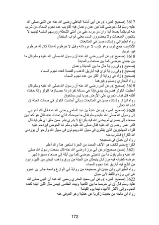 3617 (صحيح لغيره ) وعن أبي أمامة الباهلي رضضي ال عنه عن النبي صلى ال 
عليه وسلم قال حوضي كما بين عدن وعمان فيه أكاويب عدد نجوم السماء من شرب 
منه لم يظمأ بعدها أبدا وإن من يرده علي من أمتي الشعثة رضؤوسهم الدنسة ثيابهم ل 
ينكحون المنعمات ول يحضرون السدد يعني أبواب السلطان 
رضواه الطبراني وإسناده حسن في المتابعات 
الكاويب جمع كوب وهو كوب ل عروة له وقيل ل خرطوم له فإذا كان له خرطوم 
فهو إبريق 
3618 (صحيح ) وعن أنس رضضي ال عنه أن رضسول ال صلى ال عليه وسلم قال ما 
بين جنبتي حوضي كما بين صنعاء والمدينة 
(صحيح ) وفي رضواية مثل ما بين المدينة وعمان 
(صحيح ) وفي رضواية ترى فيه أبارضيق الذهب والفضة كعدد نجوم السماء 
(صحيح ) زاد في رضواية أو أكثر من عدد نجوم السماء 
رضواه البخارضي ومسلم وغيرهما 
3619 (صحيح ) وعن أنس رضضي ال عنه أن رضسول ال صلى ال عليه وسلم قال 
أعطيت الكوثر فضربت بيدي فإذا هي مسكة ذفرة وإذا حصباؤها اللؤلؤ وإذا حافتاه 
أظنه قال قباب تجري على الرضض جريا ليس بمشقوق 
رضواه البزارض وإسناده حسن في المتابعات ويأتي أحاديث الكوثر في صفات الجنة إن 
شاء ال تعالى 
3620 (صحيح لغيره ) وعن عتبة بن عبد السلمي رضضي ال عنه قال قام أعرابي 
إلى رضسول ال صلى ال عليه وسلم فقال ما حوضك الذي تحدث  عنه فقال هو كما بين 
صنعاء إلى بصرى ثم يمدني ال فيه بكراع ل يدرضي بشر ممن خلق أي طرفيه قال 
فكبر عمر رضضوان ال عليه فقال صلى ال عليه وسلم أما الحوض فيزدحم عليه 
فقراء المهاجرين الذين يقتلون في سبيل ال ويموتون في سبيل ال وأرضجو أن يورضدني 
ال الكراع فأشرب منه 
رضواه ابن حبان في صحيحه 
الكراع بضم الكاف هو النف الممدد من الحرة استعير هنا وال أعلم 
3621 (حسن صحيح) وعن أبي برزة رضضي ال عنه قال سمعت رضسول ال صلى 
ال عليه وسلم يقول ما بين ناحيتي حوضي كما بين أيلة إلى صنعاء مسيرة شهر 
عرضه كطوله فيه مرزابان ينبعثان من الجنة من ورضق وذهب أبيض من اللبن وأبرد 
من الثلج فيه أبارضيق عدد نجوم السماء 
رضواه الطبراني وابن حبان في صحيحه من رضواية أبي الوازع واسمه جابر بن عمرو 
عن أبي برزة واللفظ لبن حبان 
3622 (صحيح لغيره ) وعن أبي سعيد الخدرضي رضضي ال عنه أن النبي صلى ال 
عليه وسلم قال إن لي حوضا ما بين الكعبة وبيت المقدس أبيض مثل اللبن آنيته كعدد 
النجوم وإني لكثر النبياء تبعا يوم القيامة 
رضواه ابن ماجه من حديث زكريا عن عطية وهو العوفي عنه 
172 
 