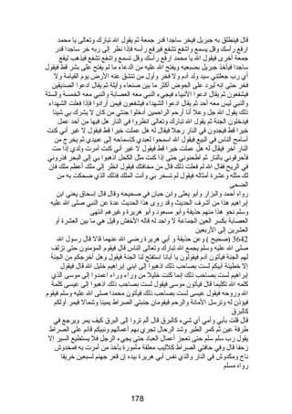 قال فينطلق به جبريل فيخر ساجدا قدرض جمعة ثم يقول ال تبارضك وتعالى يا محمد 
ارضفع رضأسك وقل يسمع واشفع تشفع فيرفع رضأسه فإذا نظر إلى رضبه خر ساجدا قدرض 
جمعة أخرى فيقول ال يا محمد ارضفع رضأسك وقل تسمع واشفع تشفع فيذهب ليقع 
ساجدا فيأخذ جبريل بضبعيه ويفتح ال عليه من الدعاء ما لم يفتح على بشر قط فيقول 
أي رضب جعلتني سيد ولد آدم ول فخر وأول من تنشق عنه الرضض يوم القيامة ول 
فخر حتى إنه ليرد على الحوض أكثر ما بين صنعاء وأيلة ثم يقال ادعوا الصديقين 
فيشفعون ثم يقال ادعوا النبياء فيجيء النبي معه العصابة والنبي معه الخمسة والستة 
والنبي ليس معه أحد ثم يقال ادعوا الشهداء فيشفعون فيمن أرضادوا فإذا فعلت الشهداء 
ذلك يقول ال جل وعل أنا أرضحم الراحمين أدخلوا جنتي من كان ل يشرك بي شيئا 
فيدخلون الجنة ثم يقول ال تبارضك وتعالى انظروا في النارض هل فيها من أحد عمل 
خيرا قط فيجدون في النارض رضجل فيقال له هل عملت خيرا قط فيقول ل غير أني كنت 
أسامح الناس في البيع فيقول ال اسمحوا لعبدي كإسماحه إلى عبيدي ثم يخرج من 
النارض آخر فيقال له هل عملت خيرا قط فيقول ل غير أني كنت أمرت ولدي إذا مت 
فأحرقوني بالنارض ثم اطحنوني حتى إذا كنت مثل الكحل اذهبوا بي إلى البحر فذرضوني 
في الريح فقال ال لم فعلت ذلك قال من مخافتك فيقول انظر إلى ملك أعظم ملك فإن 
لك مثله وعشرة أمثاله فيقول لم تسخر بي وأنت الملك فذلك الذي ضحكت به من 
الضحى 
رضواه أحمد والبزارض وأبو يعلى وابن حبان في صحيحه وقال قال إسحاق يعني ابن 
إبراهيم هذا من أشرف الحديث وقد رضوى هذا الحديث عدة عن النبي صلى ال عليه 
وسلم نحو هذا منهم حذيفة وأبو مسعود وأبو هريرة وغيرهم انتهى 
العصابة بكسر العين الجماعة ل واحد له قاله الخفش وقيل هي ما بين العشرة أو 
العشرين إلى الرضبعين 
3642 (صحيح ) وعن حذيفة و أبي هريرة رضضي ال عنهما قال قال رضسول ال 
صلى ال عليه وسلم يجمع ال تبارضك وتعالى الناس قال فيقوم المؤمنون حتى تزلف 
لهم الجنة فيأتون آدم فيقولون يا أبانا استفتح لنا الجنة فيقول وهل أخرجكم من الجنة 
إل خطيئة أبيكم لست بصاحب ذلك اذهبوا إلى ابني إبراهيم خليل ال قال فيقول 
إبراهيم لست بصاحب ذلك إنما كنت خليل من ورضاء ورضاء اعمدوا إلى موسى الذي 
كلمه ال تكليما قال فيأتون موسى فيقول لست بصاحب ذلك اذهبوا إلى عيسى كلمة 
ال ورضوحه فيقول عيسى لست بصاحب ذلك فيأتون محمدا صلى ال عليه وسلم فيقوم 
فيؤذن له وترسل المانة والرحم فيقومان جنبتي الصراط يمينا وشمال فيمر أولكم 
كالبرق 
قال قلت بأبي وأمي أي شيء كالبرق قال ألم تروا إلى البرق كيف يمر ويرجع في 
طرفة عين ثم كمر الطير وشد الرحال تجري بهم أعمالهم ونبيكم قائم على الصراط 
يقول رضب سلم سلم حتى تعجز أعمال العباد حتى يجيء الرجل فل يستطيع السير إل 
زحفا قال وفي حافتي الصراط كلليب معلقة مأمورضة بأخذ من أمرت به فمخدوش 
ناج ومكدوش في النارض والذي نفس أبي هريرة بيده إن قعر جهنم لسبعين خريفا 
رضواه مسلم 
178 
 