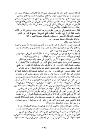 3543 (صحيح لغيره ) وعن أبي سعيد رضضي ال عنه قال قال رضسول ال صلى ال 
عليه وسلم أنا سيد ولد آدم يوم القيامة ول فخر وبيدي لواء الحمد ول فخر وما من 
بني آدم يومئذ فمن سواه إل تحت لوائي وأنا أول من تنشق عنه الرضض ول فخر قال 
فيفزع الناس ثلث  فزعات فيأتون آدم فذكر الحديث إلى أن قال فيأتوني فأنطلق معهم 
قال ابن جدعان قال أنس فكأني أنظر إلى رضسول ال صلى ال عليه وسلم قال فآخذ 
بحلقة باب الجنة فأقعقعها فيقال من هذا 
فيقال محمد فيفتحون لي ويرحبون فيقولون مرحبا فأخر ساجدا فيلهمني ال من الثناء 
والحمد فيقال لي ارضفع رضأسك سل تعطه واشفع تشفع وقل يسمع لقولك وهو المقام 
المحمود الذي قال ال عسى أن يبعثك رضبك مقاما محمودا السراء 97 
رضواه الترمذي وقال حديث حسن ورضوى 
ابن ماجه صدرضه قال 
(صحيح لغيره ) أنا سيد ولد آدم ول فخر وأنا أول من تنشق عنه الرضض يوم القيامة 
ول فخر وأنا أول شافع وأول مشفع ول فخر ولواء الحمد بيدي يوم القيامة ول فخر 
وفي إسنادهما علي بن يزيد بن جدعان 
3644 (صحيح ) وعن أبي هريرة رضضي ال عنه قال كنا مع النبي في دعوة فرفع 
إليه الذرضاع وكانت تعجبه فنهس منها نهسة وقال أنا سيد الناس يوم القيامة 
هل تدرضون مم ذاك يجمع ل الولين والخرين في صعيد واحد فيبصرهم الناظر 
ويسمعهم الداعي وتدنو منهم الشمس فيبلغ الناس من الغم والكرب ما ل يطيقون ول 
يحتملون فيقول الناس أل ترون إلى ما أنتم فيه وإلى ما بلغكم أل تنظرون من يشفع 
لكم إلى رضبكم فيقول بعض الناس لبعض أبوكم آدم فيأتونه فيقولون يا آدم أنت أبو 
البشر خلقك ال بيده ونفخ فيك من رضوحه وأمر الملئكة فسجدوا لك وأسكنك الجنة أل 
تشفع لنا إلى رضبك أل ترى ما نحن فيه وما بلغنا فقال إن رضبي غضب اليوم غضبا لم 
يغضب قبله مثله ول يغضب بعده مثله وإنه نهاني عن الشجرة فعصيت نفسي نفسي 
نفسي ذهبوا إلى غيري اذهبوا إلى نوح فيأتون نوحا فيقولون يا نوح أنت أول الرسل 
إلى أهل الرضض وقد سماك ل عبدا شكورضا أل ترى إلى ما نحن فيه أل ترى إلى ما 
بلغنا أل تشفع لنا إلى رضبك فيقول إن رضبي غضب اليوم غضبا لم يغضب قبله مثله ولن 
يغضب بعده مثله وإنه قد كان لي دعوة دعوت بها على قومي نفسي نفسي نفسي 
ذهبوا إلى غيري اذهبوا إلى إبراهيم فيأتون إبراهيم فيقولون أنت نبي ال وخليله من 
أهل الرضض شفع لنا إلى رضبك أل ترى إلى ما نحن فيه فيقول لهم إن رضبي قد غضب 
اليوم غضبا لم يغضب قبله مثله ولن يغضب بعده مثله وإني كنت كذبت ثلث  كذبات 
فذكرها نفسي نفسي نفسي ذهبوا إلى غيري ذهبوا إلى موسى فيأتون موسى فيقولون 
يا موسى أنت رضسول ال فضلك ال برسالته 
وبكلمه على الناس شفع لنا إلى رضبك أما ترى إلى ما نحن فيه فيقول إن رضبي قد 
غضب اليوم غضبا لم يغضب قبله مثله ولن يغضب بعده مثله وإني قد قتلت نفسا لم 
أومر بقتلها نفسي نفسي نفسي ذهبوا إلى غيري ذهبوا إلى عيسى فيأتون عيسى 
فيقولون يا عيسى أنت رضسول ال وكلمته ألقاها إلى مريم ورضوح منه وكلمت الناس في 
المهد شفع لنا إلى رضبك أل ترى إلى ما نحن فيه فيقول عيسى إن رضبي قد غضب اليوم 
179 
 