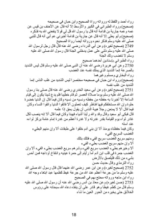 رواه أحمد واللفظ له ورواته رواة الصحيح وابن حبان في صحيحه 
(صحيح) ورواه الطبرانصي في الكبير والوسط إل أنصه قال عن الحنف بن قيس عن 
عمه وعمه جارية بن قدامة أنصه قال يا رسول ال قل لي قول ينفعني ال به فذكره 
(صحيح) وأبو يعلى إل أنصه قال عن جارية بن قدامة أخبرنصي عم أبي أنصه قال للنبي 
صلى ال عليه وسلم فذكر نصحوه ورواته أيضا رواة الصحيح 
2749 (صحيح لغيره) وعن أبي الدردباء رضي ال عنه قال قال رجل لرسول ال 
صلى ال عليه وسلم دبلني على عمل يدخلني الجنة قال رسول ال صلى ال عليه 
وسلم ل تغضب ولك الجنة 
رواه الطبرانصي بإسنادبين أحدهما صحيح 
2750 وعن أبي هريرة رضي ال عنه أن النبي صلى ال عليه وسلم قال ليس الشديد 
بالصرعة إنصما الشديد الذي يملك نصفسه عند الغضب 
رواه البخاري ومسلم وغيرهما 
(صحيح) ورواه ابن حبان في صحيحه مختصرا ليس الشديد من غلب الناس إنصما 
الشديد من غلب نصفسه 
2751 (صحيح لغيره) وعن أبي سعيد الخدري رضي ال عنه قال صلى بنا رسول 
ال صلى ال عليه وسلم يوما صلة العصر ثم قام  خطيبا فلم يدع شيئا يكون إلى قيام  
الساعة إل أخبرنصا به حفظه من حفظه ونصسيه من نصسيه وكان فيما قال إن الدنصيا خضرة 
حلوة وإن ال مستخلفكم فيها فناظر كيف تعملون أل فاتقوا الدنصيا واتقوا النساء وكان 
فيما قال أل ل يمنعن رجل هيبة الناس أن يقول بحق إذىا علمه 
قال فبكى أبو سعيد وقال وقد وال رأينا أشياء فهبنا وكان فيما قال أل إنصه ينصب لكل 
غادبر لواء يوم  القيامة بقدر غدرته ول غدرة أعظم من غدرة إمام  عامة يركز لواءه 
عند استه 
وكان فيما حفظناه يومئذ أل إن بني آدبم  خلقوا على طبقات أل وإن منهم البطيء 
الغضب السريع الفيء 
ومنهم سريع الغضب سريع الفيء فتلك بتلك 
أل وإن منهم سريع الغضب بطيء الفيء 
أل وخيرهم بطيء الغضب سريع الفيء وشرهم سريع الغضب بطيء الفيء أل وإن 
الغضب جمرة في قلب ابن آدبم  أما رأيتم إلى حمرة عينيه وانصتفاخ أودباجه فمن أحس 
بشيء من ذىلك فليلصق بالرض 
رواه الترمذي وقال حديث حسن 
2752 (صحيح لغيره) وعن ابن عمر رضي ال عنهما قال قال رسول ال صلى ال 
عليه وسلم ما من جرعة أعظم عند ال من جرعة غيظ كظمها عبد ابتغاء وجه ال 
رواه ابن ماجه ورواته محتج بهم في الصحيح 
2753 (حسن لغيره) وعن معاذى بن أنصس رضي ال عنه أن رسول ال صلى ال عليه 
وسلم قال من كظم غيظا وهو قادبر على أن ينفذه دبعاه ال سبحانصه على رؤوس 
الخلئق حتى يخيره من الحور العين ما شاء 
18 
 