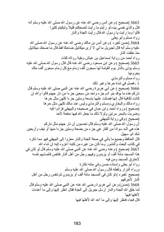 3663 (صحيح ) وعن أنس رضضي ال عنه عن رضسول ال صلى ال عليه وسلم أنه 
قال والذي نفسي بيده لو رضأيتم ما رضأيت لضحكتم قليل ولبكيتم كثيرا 
قالوا وما رضأيت يا رضسول ال قال رضأيت الجنة والنارض 
رضواه مسلم وأبو يعلى 
3664 (حسن لغيره ) وعن أنس بن مالك رضضي ال عنه عن رضسول ال صلى ال 
عليه وسلم أنه قال لجبريل ما لي ل أرضى ميكائيل ضاحكا قط قال ما ضحك ميكائيل 
منذ خلقت النارض 
رضواه أحمد من رضواية إسماعيل بن عياش وبقية رضواته ثقات 
3665 (صحيح ) وعن ابن مسعود رضضي ال عنه قال قال رضسول ال صلى ال عليه 
وسلم يؤتى بالنارض يوم القيامة لها سبعون ألف زمام مع كل زمام سبعون ألف ملك 
يجرونها 
رضواه مسلم والترمذي 
1 ـ فصل في شدة حرها وغير ذلك 
3666 (صحيح ) عن أبي هريرة رضضي ال عنه عن النبي صلى ال عليه وسلم قال 
نارضكم هذه ما يوقد بنو آدم جزء واحد من سبعين جزءا من نارض جهنم قالوا وال إن 
كانت لكافية قال إنها فضلت عليها بتسعة وستين جزءا كلهن مثل حرها 
رضواه مالك والبخارضي ومسلم والترمذي وليس عند مالك كلهن مثل حرها 
(صحيح ) ورضواه أحمد وابن حبان في صحيحه والبيهقي فزادوا فيه 
وضربت بالبحر مرتين ولول ذلك ما جعل ال فيها منفعة لحد 
(صحيح ) وفي رضواية للبيهقي 
أن رضسول ال صلى ال عليه وسلم قال تحسبون أن نارض جهنم مثل نارضكم 
هذه هي أشد سوادا من القارض هي جزء من بضعة وستين جزءا منها أو نيف وأرضبعين 
شك أبو سهيل 
قال الحافظ وجميع ما يأتي في صفة الجنة والنارض معزوا إلى البيهقي فهو مما ذكره 
في كتاب البعث والنشورض وما كان من غيره من كتبه أعزوه إليه إن شاء ال 
3667 (صحيح ) وعنه رضضي ال عنه عن النبي صلى ال عليه وسلم قال لو كان في 
هذا المسجد مائة ألف أو يزيدون وفيهم رضجل من أهل النارض فتنفس فأصابهم نفسه 
لحترق المسجد ومن فيه 
رضواه أبو يعلى وإسناده حسن وفي متنه نكارضة 
ورضواه البزارض ولفظه قال رضسول ال صلى ال عليه وسلم 
(صحيح لغيره ) لو كان في المسجد مائة ألف أو يزيدون ثم تنفس رضجل من أهل 
النارض لحرقهم 
3668 (حسن) وعن أبي هريرة رضضي ال عنه عن النبي صلى ال عليه وسلم قال 
لما خلق ال الجنة والنارض أرضسل جبريل إلى الجنة فقال انظر إليها وإلى ما أعددت 
لهلها فيها 
قال فجاء فنظر إليها وإلى ما أعد ال لهلها فيها 
183 
 