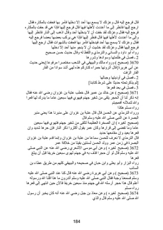 قال فرجع إليه قال وعزتك ل يسمع بها أحد إل دخلها فأمر بها فحفت بالمكارضه فقال 
ارضجع إليها فانظر إلى ما أعددت لهلها فيها قال فرجع إليها فإذا هي قد حفت بالمكارضه 
فرجع إليه فقال وعزتك لقد خفت أن ل يدخلها أحد وقال اذهب إلى النارض فانظر إليها 
وإلى ما أعددت لهلها فيها قال فنظر إليها فإذا هي يركب بعضها بعضا فرجع إليه 
فقال وعزتك ل يسمع بها أحد فيدخلها فأمر بها فحفت بالشهوات فقال ارضجع إليها 
فرجع إليها فقال وعزتك لقد خشيت أن ل ينجو منها أحد إل دخلها 
رضواه أبو داود والنسائي والترمذي واللفظ له وقال حديث حسن صحيح 
2 ـ فصل في ظلمتها وسوادها وشررضها 
3670 (صحيح ) ورضواه مالك والبيهقي في الشعب مختصرا مرفوعا{يعني حديث 
عن أبي هريرة}قال أترونها حمراء كنارضكم هذه لهي أشد سوادا من القارض 
القارض الزفت 
2 ـ فصل في أوديتها وجبالها 
3[لم يذكرتحته حديثا على شرط كتابنا] 
ـ فصل في بعد قعرها 
3671 (صحيح ) عن خالد بن عمير قال خطب عتبة بن غزوان رضضي ال عنه فقال 
إنه ذكر لنا أن الحجر يلقى من شفير جهنم فيهوي فيها سبعين عاما ما يدرضك لها قعرا 
وال لتملنه أفعجبتم 
رضواه مسلم هكذا 
ورضواه الترمذي عن الحسن قال قال عتبة بن غزوان على منبرنا هذا يعني منبر 
البصرة عن النبي صلى ال عليه وسلم قال 
(صحيح لغيره ) إن الصخرة العظيمة لتلقى من شفير جهنم فتهوي فيها سبعين 
عاما وما تفضي إلى قرارضها وكان عمر يقول أكثروا ذكر النارض فإن حرها شديد وإن 
قعرها بعيد وإن مقامعها حديد 
قال الترمذي ل نعرف للحسن سماعا من عتبة بن غزوان وإنما قدم عتبة بن غزوان 
البصرة في زمن عمر وولد الحسن لسنتين بقيتا من خلفة عمر 
3672 (صحيح لغيره ) وعن أبي موسى الشعري رضضي ال عنه عن النبي صلى 
ال عليه وسلم قال لو أن حجرا قذف به في جهنم لهوى سبعين خريفا قبل أن يبلغ 
قعرها 
رضواه البزارض وأبو يعلى وابن حبان في صحيحه والبيهقي كلهم من طريق عطاء بن 
السائب 
3673 (صحيح ) وعن أبي هريرة رضضي ال عنه قال كنا عند النبي صلى ال عليه 
وسلم فسمعنا وجبة فقال النبي صلى ال عليه وسلم أتدرضون ما هذا قلنا ال ورضسوله 
أعلم قال هذا حجر أرضسله ال في جهنم منذ سبعين خريفا فالن حين انتهى إلى قعرها 
رضواه مسلم 
3674 (صحيح لغيره ) وعن معاذ بن جبل رضضي ال عنه أنه كان يخبر أن رضسول 
ال صلى ال عليه وسلم قال والذي 
184 
 