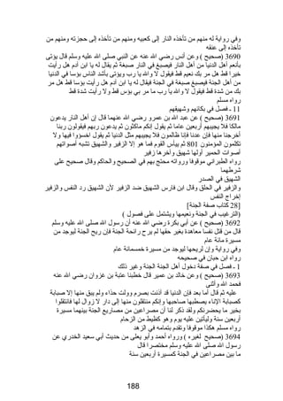 وفي رضواية له منهم من تأخذه النارض إلى كعبيه ومنهم من تأخذه إلى حجزته ومنهم من 
تأخذه إلى عنقه 
3690 (صحيح ) وعن أنس رضضي ال عنه عن النبي صلى ال عليه وسلم قال يؤتى 
بأنعم أهل الدنيا من أهل النارض فيصبغ في النارض صبغة ثم يقال له يا ابن آدم هل رضأيت 
خيرا قط هل مر بك نعيم قط فيقول ل وال يا رضب ويؤتى بأشد الناس بؤسا في الدنيا 
من أهل الجنة فيصبغ صبغة في الجنة فيقال له يا ابن آدم هل رضأيت بؤسا قط هل مر 
بك من شدة قط فيقول ل وال يا رضب ما مر بي بؤس قط ول رضأيت شدة قط 
رضواه مسلم 
11 ـ فصل في بكائهم وشهيقهم 
3691 (صحيح ) عن عبد ال بن عمرو رضضي ال عنهما قال إن أهل النارض يدعون 
مالكا فل يجيبهم أرضبعين عاما ثم يقول إنكم ماكثون ثم يدعون رضبهم فيقولون رضبنا 
أخرجنا منها فإن عدنا فإنا ظالمون فل يجيبهم مثل الدنيا ثم يقول اخسؤوا فيها ول 
تكلمون المؤمنون 801 ثم ييأس القوم فما هو إل الزفير والشهيق تشبه أصواتهم 
أصوات الحمير أولها شهيق وآخرها زفير 
رضواه الطبراني موقوفا ورضواته محتج بهم في الصحيح والحاكم وقال صحيح على 
شرطهما 
الشهيق في الصدرض 
والزفير في الحلق وقال ابن فارضس الشهيق ضد الزفير لن الشهيق رضد النفس والزفير 
إخراج النفس 
28 كتاب صفة الجنة] ] 
(الترغيب في الجنة ونعيمها ويشتمل على فصول ) 
3692 (صحيح ) عن أبي بكرة رضضي ال عنه أن رضسول ال صلى ال عليه وسلم 
قال من قتل نفسا معاهدة بغير حقها لم يرح رضائحة الجنة فإن رضيح الجنة ليوجد من 
مسيرة مائة عام 
وفي رضواية وإن لريحها ليوجد من مسيرة خمسمائة عام 
رضواه ابن حبان في صحيحه 
1 ـ فصل في صفة دخول أهل الجنة الجنة وغير ذلك 
3693 (صحيح ) وعن خالد بن عمير قال خطبنا عتبة بن غزوان رضضي ال عنه 
فحمد ال وأثنى 
عليه ثم قال أما بعد فإن الدنيا قد آذنت بصرم وولت حذاء ولم يبق منها إل صبابة 
كصبابة الناء يصطبها صاحبها وإنكم منتقلون منها إلى دارض ل زوال لها فانتقلوا 
بخير ما يحضرنكم ولقد ذكر لنا أن مصراعين من مصارضيع الجنة بينهما مسيرة 
أرضبعين سنة وليأتين عليه يوم وهو كظيط من الزحام 
رضواه مسلم هكذا موقوفا وتقدم بتمامه في الزهد 
3694 (صحيح لغيره ) ورضواه أحمد وأبو يعلى من حديث أبي سعيد الخدرضي عن 
رضسول ال صلى ال عليه وسلم مختصرا قال 
ما بين مصراعين في الجنة كمسيرة أرضبعين سنة 
188 
 