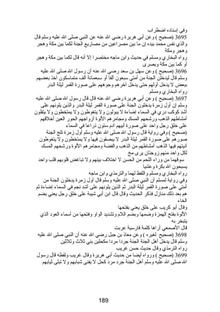 وفي إسناده اضطراب 
3695 (صحيح ) وعن أبي هريرة رضضي ال عنه عن النبي صلى ال عليه وسلم قال 
والذي نفس محمد بيده إن ما بين مصراعين من مصارضيع الجنة لكما بين مكة وهجر 
وهجر ومكة 
رضواه البخارضي ومسلم في حديث وابن ماجه مختصرا إل أنه قال لكما بين مكة وهجر 
أو كما بين مكة وبصرى 
3696 (صحيح ) وعن سهل بن سعد رضضي ال عنه أن رضسول ال صلى ال عليه 
وسلم قال ليدخلن الجنة من أمتي سبعون ألفا أو سبعمائة ألف متماسكون آخذ بعضهم 
ببعض ل يدخل أولهم حتى يدخل آخرهم وجوههم على صورضة القمر ليلة البدرض 
رضواه البخارضي ومسلم 
3697 (صحيح ) وعن أبي هريرة رضضي ال عنه قال قال رضسول ال صلى ال عليه 
وسلم إن أول زمرة يدخلون الجنة على صورضة القمر ليلة البدرض والذين يلونهم على 
أشد كوكب درضي في السماء إضاءة ل يبولون ول يتغوطون ول يمتخطون ول يتفلون 
أمشاطهم الذهب ورضشحهم المسك ومجامرهم اللوة أزواجهم الحورض العين أخلقهم 
على خلق رضجل واحد على صورضة أبيهم آدم ستون ذرضاعا في السماء 
(صحيح ) وفي رضواية قال رضسول ال صلى ال عليه وسلم أول زمرة تلج الجنة 
صورضهم على صورضة القمر ليلة البدرض ل يبصقون فيها ول يمتخطون ول يتغوطون 
آنيتهم فيها الذهب أمشاطهم من الذهب والفضة ومجامرهم اللوة ورضشحهم المسك 
لكل واحد منهم زوجتان يرى مخ 
سوقهما من ورضاء اللحم من الحسن ل اختلف بينهم ول تباغض قلوبهم قلب واحد 
يسبحون ال بكرة وعشيا 
رضواه البخارضي ومسلم واللفظ لهما والترمذي وابن ماجه 
وفي رضواية لمسلم أن النبي صلى ال عليه وسلم قال أول زمرة يدخلون الجنة من 
أمتي على صورضة القمر ليلة البدرض ثم الذين يلونهم على أشد نجم في السماء إضاءة ثم 
هم بعد ذلك منازل فذكر الحديث وقال قال ابن أبي شيبة على خلق رضجل يعني بضم 
الخاء 
وقال أبو كريب على خلق يعني بفتحها 
اللوة بفتح الهمزة وضمها وبضم اللم وتشديد الواو وفتحها من أسماء العود الذي 
يتبخر به 
قال الصمعي أرضاها كلمة فارضسية عربت 
3698 (صحيح لغيره ) وعن معاذ بن جبل رضضي ال عنه أن النبي صلى ال عليه 
وسلم قال يدخل أهل الجنة الجنة جردا مردا مكحلين بني ثلث  وثلثين 
رضواه الترمذي وقال حديث حسن غريب 
3699 (صحيح ) ورضواه أيضا من حديث أبي هريرة وقال غريب ولفظه قال رضسول 
ال صلى ال عليه وسلم أهل الجنة جرد مرد كحل ل يفنى شبابهم ول تبلى ثيابهم 
189 
 