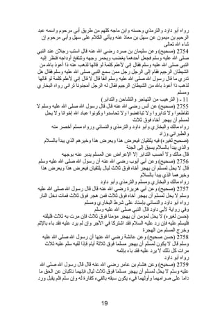 رواه أبو دباودب والترمذي وحسنه وابن ماجه كلهم من طريق أبي مرحوم  واسمه عبد 
الرحيم بن ميمون عن سهل بن معاذى عنه ويأتي الكلم  على سهل وأبي مرحوم  إن 
شاء ال تعالى 
2754 (صحيح) وعن سليمان بن صردب رضي ال عنه قال استب رجلن عند النبي 
صلى ال عليه وسلم فجعل أحدهما يغضب ويحمر وجهه وتنتفخ أودباجه فنظر إليه 
النبي صلى ال عليه وسلم فقال إنصي لعلم كلمة لو قالها لذهب عنه ذىا أعوذى بال من 
الشيطان الرجيم فقام  إلى الرجل رجل ممن سمع النبي صلى ال عليه وسلم فقال هل 
تدري ما قال رسول ال صلى ال عليه وسلم آنصفا قال ل قال إنصي لعلم كلمة لو قالها 
لذهب ذىا أعوذى بال من الشيطان الرجيم فقال له الرجل أمجنونصا ترانصي رواه البخاري 
ومسلم 
11 ـ ( الترهيب من التهاجر والتشاحن والتدابر) 
2755 (صحيح) عن أنصس رضي ال عنه قال قال رسول ال صلى ال عليه وسلم ل 
تقاطعوا ول تدابروا ول تباغضوا ول تحاسدوا وكونصوا عبادب ال إخوانصا ول يحل 
لمسلم أن يهجر أخاه فوق ثلث 
رواه مالك والبخاري وأبو دباودب والترمذي والنسائي ورواه مسلم أخصر منه 
والطبرانصي وزادب 
(صحيح لغيره) فيه يلتقيان فيعرض هذا ويعرض هذا وخيرهم الذي يبدأ بالسلم  
والذي يبدأ بالسلم  يسبق إلى الجنة 
قال مالك ول أحسب التدابر إل العراض عن المسلم يدبر عنه بوجهه 
2756 (صحيح) وعن أبي أيوب رضي ال عنه أن رسول ال صلى ال عليه وسلم 
قال ل يحل لمسلم أن يهجر أخاه فوق ثلث ليال يلتقيان فيعرض هذا ويعرض هذا 
وخيرهما الذي يبدأ بالسلم  
رواه مالك والبخاري ومسلم والترمذي وأبو دباودب 
2757 (صحيح) وعن أبي هريرة رضي ال عنه قال قال رسول ال صلى ال عليه 
وسلم ل يحل لمسلم أن يهجر أخاه فوق ثلث فمن هجر فوق ثلث فمات دبخل النار 
رواه أبو دباودب والنسائي بإسنادب على شرط البخاري ومسلم 
وفي رواية لبي دباودب قال النبي صلى ال عليه وسلم 
(حسن لغيره) ل يحل لمؤمن أن يهجر مؤمنا فوق ثلث فإن مرت به ثلث فليلقه 
فليسلم عليه فإن ردب عليه السلم  فقد اشتركا في الجر وإن لم يردب عليه فقد باء بالثم 
وخرج المسلم من الهجرة 
2758 (حسن صحيح) وعن عائشة رضي ال عنها أن رسول ال صلى ال عليه 
وسلم قال ل يكون لمسلم أن يهجر مسلما فوق ثلثة أيام  فإذىا لقيه سلم عليه ثلث 
مرات كل ذىلك ل يردب عليه فقد باء بإثمه 
رواه أبو دباودب 
2759 (صحيح) وعن هشام  بن عامر رضي ال عنه قال قال رسول ال صلى ال 
عليه وسلم ل يحل لمسلم أن يهجر مسلما فوق ثلث ليال فإنصهما نصاكبان عن الحق ما 
دباما على صرامهما وأولهما فيء يكون سبقه بالفيء كفارة له وإن سلم فلم يقبل وردب 
19 
 