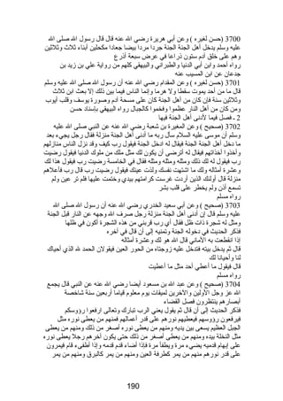 3700 (حسن لغيره ) وعن أبي هريرة رضضي ال عنه قال قال رضسول ال صلى ال 
عليه وسلم يدخل أهل الجنة الجنة جردا مردا بيضا جعادا مكحلين أبناء ثلث  وثلثين 
وهم على خلق آدم ستون ذرضاعا في عرض سبعة أذرضع 
رضواه أحمد وابن أبي الدنيا والطبراني والبيهقي كلهم من رضواية علي بن زيد بن 
جدعان عن ابن المسيب عنه 
3701 (حسن لغيره ) وعن المقدام رضضي ال عنه أن رضسول ال صلى ال عليه وسلم 
قال ما من أحد يموت سقطا ول هرما وإنما الناس فيما بين ذلك إل بعث ابن ثلث  
وثلثين سنة فإن كان من أهل الجنة كان على مسحة آدم وصورضة يوسف وقلب أيوب 
ومن كان من أهل النارض عظموا وفخموا كالجبال رضواه البيهقي بإسناد حسن 
2 ـ فصل فيما لدنى أهل الجنة فيها 
3702 (صحيح ) وعن المغيرة بن شعبة رضضي ال عنه عن النبي صلى ال عليه 
وسلم أن موسى عليه السلم سأل رضبه ما أدنى أهل الجنة منزلة فقال رضجل يجيء بعد 
ما دخل أهل الجنة الجنة فيقال له ادخل الجنة فيقول رضب كيف وقد نزل الناس منازلهم 
وأخذوا أخذاتهم فيقال له أترضى أن يكون لك مثل ملك من ملوك الدنيا فيقول رضضيت 
رضب فيقول له لك ذلك ومثله ومثله ومثله فقال في الخامسة رضضيت رضب فيقول هذا لك 
وعشرة أمثاله ولك ما اشتهت نفسك ولذت عينك فيقول رضضيت رضب قال رضب فأعلهم 
منزلة قال أولئك الذين أرضدت غرست كرامتهم بيدي وختمت عليها فلم تر عين ولم 
تسمع أذن ولم يخطر على قلب بشر 
رضواه مسلم 
3703 (صحيح ) وعن أبي سعيد الخدرضي رضضي ال عنه أن رضسول ال صلى ال 
عليه وسلم قال إن أدنى أهل الجنة منزلة رضجل صرف ال وجهه عن النارض قبل الجنة 
ومثل له شجرة ذات ظل فقال أي رضب قربني من هذه الشجرة أكون في ظلها 
فذكر الحديث في دخوله الجنة وتمنيه إلى أن قال في آخره 
إذا انقطعت به الماني قال ال هو لك وعشرة أمثاله 
قال ثم يدخل بيته فتدخل عليه زوجتاه من الحورض العين فيقولن الحمد ل الذي أحياك 
لنا وأحيانا لك 
قال فيقول ما أعطي أحد مثل ما أعطيت 
رضواه مسلم 
3704 (صحيح ) وعن عبد ال بن مسعود أيضا رضضي ال عنه عن النبي قال يجمع 
ال عز وجل الولين والخرين لميقات يوم معلوم قياما أرضبعين سنة شاخصة 
أبصارضهم ينتظرون فصل القضاء 
فذكر الحديث إلى أن قال ثم يقول يعني الرب تبارضك وتعالى ارضفعوا رضؤوسكم 
فيرفعون رضؤوسهم فيعطيهم نورضهم على قدرض أعمالهم فمنهم من يعطى نورضه مثل 
الجبل العظيم يسعى بين يديه ومنهم من يعطى نورضه أصغر من ذلك ومنهم من يعطى 
مثل النخلة بيده ومنهم من يعطى أصغر من ذلك حتى يكون آخرهم رضجل يعطى نورضه 
على إبهام قدميه يضيء مرة ويطفأ مرة فإذا أضاء قدم قدمه وإذا أطفىء قام فيمرون 
على قدرض نورضهم منهم من يمر كطرفة العين ومنهم من يمر كالبرق ومنهم من يمر 
190 
 