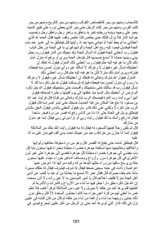 كالسحاب ومنهم من يمر كانقضاض الكوكب ومنهم من يمر كالريح ومنهم من يمر 
كشد الفرس ومنهم من يمر كشد الرجل حتى يمر الذي يعطى نورضه على ظهر قدميه 
يحبو على وجهه ويديه ورضجليه تخر يد وتعلق يد وتخر رضجل وتعلق رضجل وتصيب 
جوانبه النارض فل يزال كذلك حتى يخلص فإذا خلص وقف عليها فقال الحمد ل الذي 
أعطاني ما لم يعط أحدا إذ نجاني منها بعد إذ رضأيتها قال فينطلق به إلى غدير عند باب 
الجنة فيغتسل فيعود إليه رضيح أهل الجنة وألوانهم فيرى ما في الجنة من خلل الباب 
فيقول رضب أدخلني الجنة فيقول له أتسأل الجنة وقد نجيتك من النارض فيقول رضب جعل 
بيني وبينها حجابا ل أسمع حسيسها قال فيدخل الجنة ويرى أو يرفع له منزل أمام 
ذلك كأن ما هو فيه إليه حلم فيقول رضب أعطني ذلك المنزل فيقول له لعلك إن 
أعطيتكه تسأل غيره فيقول ل وعزتك ل أسألك غيره وأي منزل أحسن منه فيعطاه 
فينزله ويرى أمام ذلك منزل كأن ما هو فيه إليه حلم قال رضب أعطني ذلك 
المنزل فيقول ال تبارضك وتعالى له فلعلك إن أعطيتكه تسأل غيره فيقول ل وعزتك 
يا رضب وأي منزل أحسن منه فيعطاه فينزله ثم يسكت فيقول ل جل ذكره ما لك ل 
تسأل فيقول رضب قد سألتك حتى ستحييتك وأقسمت حتى ستحييتك فيقول ال جل ذكره 
ألم ترض أن أعطيك مثل الدنيا منذ خلقتها إلى يوم أفنيتها وعشرة أضعافه فيقول 
أتهزأ بي وأنت رضب العزة فيضحك الرب تبارضك وتعالى من قوله قال فرأيت عبد ال 
بن مسعود إذا بلغ هذا المكان من هذا الحديث ضحك حتى تبدو أضراسه قال فيقول 
الرب جل ذكره ل ولكني على ذلك قادرض سل فيقول ألحقني بالناس فيقول الحق بالناس 
فينطلق يرمل في الجنة حتى إذا دنا من الناس رضفع له قصر من درضة فيخر ساجدا 
فيقال له رضفع رضأسك ما لك فيقول رضأيت رضبي أو تراءى لي رضبي فيقال إنما هو منزل 
من منازلك 
قال ثم يلقى رضجل فيتهيأ للسجود له فيقال له مه فيقول رضأيت أنك ملك من الملئكة 
فيقول إنما أنا خازن من خزانك وعبد من عبيدك تحت يدي ألف قهرمان على ما أنا 
عليه 
قال فينطلق أمامه حتى يفتح له القصر قال وهو من درضة مجوفة سقائفها وأبوابها 
وأغلقها ومفاتيحها منها تستقبله جوهرة خضراء مبطنة بحمراء فيها سبعون بابا كل 
باب يفضي إلى جوهرة خضراء مبطنة كل جوهرة تفضي إلى جوهرة على غير لون 
الخرى في كل جوهرة سررض وأزواج ووصائف أدناهن حورضاء عيناء عليها سبعون 
حلة يرى مخ ساقها من ورضاء حللها كبدها مرآته وكبده مرآتها إذا أعرض عنها 
إعراضة زدادت في عينه سبعين ضعفا فيقال له شرف فيشرف فيقال له ملكك مسيرة 
مائة عام ينفذه بصرك قال فقال عمر أل تسمع ما يحدثنا بن أم عبد يا كعب عن أدنى 
أهل الجنة منزل فكيف أعلهم قال يا أمير المؤمنين ما ل عين رضأت ول أذن سمعت 
إن ال جل ذكره خلق دارضا جعل فيها ما شاء من الزواج والثمرات والشربة ثم 
أطبقها فلم يرها أحد من خلقه ل جبريل ول غيره من الملئكة ثم قرأ كعب فل تعلم 
نفس ما أخفي لهم من قرة أعين جزاء بما كانوا يعملون السجدة 71 قال وخلق دون 
ذلك جنتين وزينهما بما شاء وأرضاهما من شاء من خلقه ثم قال من كان كتابه في عليين 
نزل في تلك الدارض التي لم يرها أحد حتى إن الرجل من أهل عليين ليخرج فيسير في 
191 
 