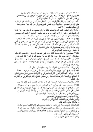 ملكه فل تبقى خيمة من خيم الجنة إل دخلها من ضوء وجهه فيستبشرون بريحه 
فيقولون واها لهذا الريح هذا رضيح رضجل من أهل عليين قد خرج يسير في ملكه قال 
ويحك يا كعب إن هذه القلوب قد سترسلت فاقبضها فقال 
كعب إن لجهنم يوم القيامة لزفرة ما من ملك مقرب ول نبي مرسل إل خر لركبتيه 
حتى إن إبراهيم خليل ال ليقول رضب نفسي نفسي حتى لو كان لك عمل سبعين نبيا 
إلى عملك لظننت أن ل تنجو 
رضواه ابن أبي الدنيا والطبراني والحاكم هكذا عن ابن مسعود مرفوعا وآخره من قوله 
إن ال جل ذكره خلق دارضا إلى آخره موقوفا على كعب وأحد طرق الطبراني صحيح 
واللفظ له وقال الحاكم صحيح السناد وهو في مسلم بنحوه باختصارض عنه 
3705 (صحيح ) ورضوى البيهقي من حديث يحيى بن أبي طالب حدثنا عبد الوهاب 
أنبأنا سعيد بن أبي عروبة عن قتادة عن أبي أيوب عن عبد ال بن عمرو قال إن أدنى 
أهل الجنة منزلة من يسعى عليه ألف خادم كل خادم على عمل ليس عليه صاحبه قال 
وتل هذه الية إذا رضأيتهم حسبتهم لؤلؤا منثورضا النسان 91 
3 ـ فصل في درضجات الجنة وغرفها 
3706 (صحيح ) عن أبي سعيد الخدرضي رضضي ال عنه أن رضسول ال صلى ال عليه 
وسلم قال إن أهل الجنة ليتراءون أهل الغرف من فوقهم كما يتراءون الكوكب الدرضي 
الغابر في الفق من المشرق والمغرب لتفاضل ما بينهم قالوا يا رضسول ال تلك منازل 
النبياء ل يبلغها غيرهم قال بلى والذي نفسي بيده رضجال آمنوا بال وصدقوا المرسلين 
رضواه البخارضي ومسلم 
وفي رضواية لهما كما تراءون الكوكب الغارضب بتقديم الراء على الباء 
3707 (صحيح لغيره ) ورضواه الترمذي من حديث أبي هريرة بنحوه وصححه إل 
أنه قال إن أهل الجنة ليتراءون الكوكب الشرقي أو الكوكب الغربي الغارضب في الفق 
أو الطالع في تفاضل الدرضجات الحديث وفي بعض النسخ والكوكب الغربي أو الغارضب 
على الشك 
الغابر بالغين المعجمة والباء الموحدة المراد به هنا هو الذاهب الذي تدلى للغروب 
3708 (صحيح لغيره ) وعن أبي هريرة رضضي ال عنه أن رضسول ال صلى ال 
عليه وسلم قال إن أهل الجنة ليتراءون في الجنة كما تراءون أو ترون الكوكب الدرضي 
الغارضب في الفق الطالع في تفاضل الدرضجات قالوا يا رضسول ال أولئك النبيون قال 
بلى والذي نفسي بيده وأقوام آمنوا بال وصدقوا المرسلين 
رضواه أحمد ورضواته محتج بهم في الصحيح 
وتقديره كما يرون الكوكب الطالع الدرضي الغارضب 
ورضواه الترمذي وتقدم لفظه 
قال الحافظ تقدم من هذا النوع غير ما حديث صحيح في قيام الليل وإطعام الطعام 
وغير ذلك من حديث أبي مالك عن النبي صلى ال عليه وسلم إن في الجنة غرفا 
يرى ظاهرها من باطنها وباطنها من ظاهرها أعدها ال لمن أطعم الطعام وأفشى 
السلم وصلى بالليل والناس نيام 
وحديث عبد ال بن عمرو بنحوه 
192 
 