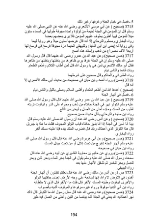 5 ـ فصل في خيام الجنة وغرفها وغير ذلك 
3715 (صحيح ) عن أبي موسى الشعري رضضي ال عنه عن النبي صلى ال عليه 
وسلم قال إن للمؤمن في الجنة لخيمة من لؤلؤة واحدة مجوفة طولها في السماء ستون 
ميل للمؤمن فيها أهلون يطوف عليهم المؤمن فل يرى بعضهم بعضا 
رضواه البخارضي ومسلم والترمذي إل أنه قال عرضها ستون ميل وهو رضواية لهما 
وفي رضواية له{يعني ابن أبي الدنيا} وللبيهقي الخيمة درضة مجوفة فرسخ في فرسخ لها 
أرضبعة آلف مصراع من ذهب وإسناد هذه أصح 
3717 (حسن صحيح) وعن عبد ال بن عمرو رضضي ال عنهما قال قال رضسول ال 
صلى ال عليه وسلم إن في الجنة غرفا يرى ظاهرها من باطنها وباطنها من ظاهرها 
فقال أبو مالك الشعري لمن هي يا رضسول ال قال لمن أطاب الكلم وأطعم الطعام 
وبات قائما والناس نيام 
رضواه الطبراني والحاكم وقال صحيح على شرطهما 
3718 (حسن) ورضواه أحمد وابن حبان في صحيحه من حديث أبي مالك الشعري إل 
أنه قال 
6(صحيح ) أعدها ال لمن أطعم الطعام وأفشى السلم وصلى بالليل والناس نيام 
ـ فصل في أنهارض الجنة 
3719 (صحيح ) عن عبد ال بن عمر رضضي ال عنهما قال قال رضسول ال صلى ال 
عليه وسلم الكوثر نهر في الجنة حافتاه من ذهب ومجراه على الدرض والياقوت تربته 
أطيب من المسك وماؤه أحلى من العسل وأبيض من الثلج 
رضواه ابن ماجه والترمذي وقال حديث حسن صحيح 
3720 (صحيح ) وعن أنس رضضي ال عنه أن رضسول ال صلى ال عليه وسلم قال 
بينا أنا أسير في الجنة إذا أنا بنهر حافتاه قباب اللؤلؤ المجوف فقلت ما هذا يا جبريل 
قال هذا الكوثر الذي أعطاك رضبك قال فضرب الملك بيده فإذا طينه مسك أذفر 
رضواه البخارضي 
3721 (حسن صحيح) وعن أبي هريرة رضضي ال عنه قال قال رضسول ال صلى ال 
عليه وسلم أنهارض الجنة تخرج من تحت تلل أو من تحت جبال المسك 
رضواه ابن حبان في صحيحه 
3722 (حسن) ورضوي عن حكيم بن معاوية القشيري عن أبيه رضضي ال عنه قال 
سمعت رضسول ال صلى ال عليه وسلم يقول في الجنة بحر للماء وبحر للبن وبحر 
للعسل وبحر للخمر ثم تشقق النهارض منها بعد 
رضواه البيهقي 
3723 ص 1وعن أنس بن مالك رضضي ال عنه قال لعلكم تظنون أن أنهارض الجنة 
أخدود في الرضض ل وال إنها لسائحة على وجه الرضض إحدى حافتيها اللؤلؤ 
والخرى الياقوت وطينه المسك الذفر قال قلت ما الذفر قال الذي ل خلط له 
رضواه ابن أبي الدنيا موقوفا ورضواه غيره مرفوعا والموقوف أشبه بالصواب 
3724 (حسن صحيح) وعنه رضضي ال عنه قال سئل رضسول ال ما الكوثر قال ذاك 
نهر أعطانيه ال يعني في الجنة أشد بياضا من اللبن وأحلى من العسل فيه طير 
194 
 