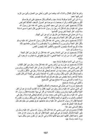 وثمرها أمثال القلل والدلء أشد بياضا من اللبن وأحلى من العسل وألين من الزبد 
ليس فيها عجم 
رضواه ابن أبي الدنيا موقوفا بإسناد جيد والحاكم وقال صحيح على شرط مسلم 
الكرب بفتح الكاف والراء بعدهما باء موحدة هو أصول السعف الغلظ  العراض 
3736 (صحيح لغيره ) وعن أبي سعيد الخدرضي رضضي ال عنه عن رضسول ال 
صلى ال عليه وسلم أنه قال له رضجل يا رضسول ال ما طوبى قال شجرة مسيرة مائة 
سنة ثياب أهل الجنة تخرج من أكمامها 
رضواه ابن حبان في صحيحه من طريق درضاج عن أبي الهيثم 
8 ـ فصل في أكل أهل الجنة وشربهم وغير ذلك 
3737 (صحيح ) عن جابر رضضي ال عنه قال قال رضسول ال صلى ال عليه وسلم 
يأكل أهل الجنة ويشربون ول يمتخطون ول يتغوطون ول يبولون طعامهم ذلك 
جشاء كريح المسك يلهمون التسبيح والتكبير كما يلهمون النفس 
رضواه مسلم وأبو داود 
3738 (صحيح ) وعن أبي أمامة رضضي ال عنه قال إن الرجل من أهل الجنة 
ليشتهي الشراب من شراب الجنة فيجيء البريق فيقع في يده فيشرب ثم يعود إلى 
مكانه 
رضواه ابن أبي الدنيا موقوفا بإسناد جيد 
3739 (صحيح ) وعن زيد بن أرضقم رضضي ال عنه قال جاء رضجل من أهل الكتاب 
إلى النبي صلى ال عليه وسلم فقال يا أبا القاسم تزعم أن أهل الجنة يأكلون ويشربون 
قال نعم والذي نفس محمد بيده إن أحدهم ليعطى قوة مائة رضجل في الكل والشرب 
والجماع قال فإن الذي يأكل ويشرب تكون له الحاجة وليس في الجنة أذى قال تكون 
حاجة أحدهم رضشحا يفيض من جلودهم كرشح المسك فيضمر بطنه 
رضواه أحمد والنسائي ورضواته محتج بهم في الصحيح 
والطبراني بإسناد صحيح 
(صحيح ) ورضواه ابن حبان في صحيحه والحاكم ولفظهما 
أتى النبي صلى ال عليه وسلم رضجل من اليهود فقال يا أبا القاسم ألست تزعم أن أهل 
الجنة يأكلون فيها ويشربون ويقول لصحابه إن أقر لي بهذا خصمته فقال رضسول ال 
صلى ال عليه وسلم بلى والذي نفس محمد بيده إن أحدهم ليعطى قوة مائة رضجل في 
المطعم والمشرب والشهوة والجماع فقال له اليهودي فإن الذي يأكل ويشرب تكون له 
الحاجة فقال له رضسول ال صلى ال عليه وسلم حاجتهم عرق يفيض من جلودهم مثل 
المسك فإذا البطن قد ضمر 
ولفظ النسائي نحو هذا 
3740 (حسن) وعن أنس رضضي ال عنه قال قال رضسول ال صلى ال عليه وسلم إن 
طير الجنة كأمثال البخت ترعى في شجر الجنة فقال أبو بكر يا رضسول ال إن هذه 
لطير ناعمة فقال أكلتها أنعم منها قالها ثلثا وإني لرضجو أن تكون ممن يأكل منها 
رضواه أحمد بإسناد جيد 
197 
 