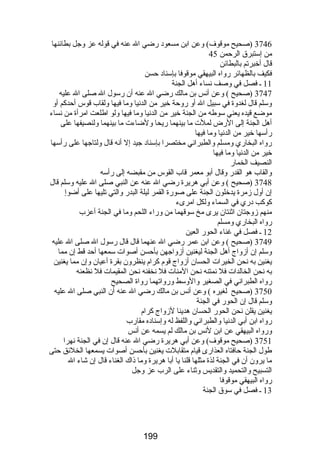 3746 (صحيح موقوف) وعن ابن مسعود رضضي ال عنه في قوله عز وجل بطائنها 
من إستبرق الرحمن 45 
قال أخبرتم بالبطائن 
فكيف بالظهائر رضواه البيهقي موقوفا بإسناد حسن 
11 ـ فصل في وصف نساء أهل الجنة 
3747 (صحيح ) وعن أنس بن مالك رضضي ال عنه أن رضسول ال صلى ال عليه 
وسلم قال لغدوة في سبيل ال أو رضوحة خير من الدنيا وما فيها ولقاب قوس أحدكم أو 
موضع قيده يعني سوطه من الجنة خير من الدنيا وما فيها ولو اطلعت امرأة من نساء 
أهل الجنة إلى الرضض لملت ما بينهما رضيحا ولضاءت ما بينهما ولنصيفها على 
رضأسها خير من الدنيا وما فيها 
رضواه البخارضي ومسلم والطبراني مختصرا بإسناد جيد إل أنه قال ولتاجها على رضأسها 
خير من الدنيا وما فيها 
النصيف الخمارض 
والقاب هو القدرض وقال أبو معمر قاب القوس من مقبضه إلى رضأسه 
3748 (صحيح ) وعن أبي هريرة رضضي ال عنه عن النبي صلى ال عليه وسلم قال 
إن أول زمرة يدخلون الجنة على صورضة القمر ليلة البدرض والتي تليها على أضوإ 
كوكب درضي في السماء ولكل امرىء 
منهم زوجتان اثنتان يرى مخ سوقهما من ورضاء اللحم وما في الجنة أعزب 
رضواه البخارضي ومسلم 
12 ـ فصل في غناء الحورض العين 
3749 (صحيح ) وعن ابن عمر رضضي ال عنهما قال قال رضسول ال صلى ال عليه 
وسلم إن أزواج أهل الجنة ليغنين أزواجهن بأحسن أصوات سمعها أحد قط إن مما 
يغنين به نحن الخيرات الحسان أزواج قوم كرام ينظرون بقرة أعيان وإن مما يغنين 
به نحن الخالدات فل نمتنه نحن المنات فل نخفنه نحن المقيمات فل نظعنه 
رضواه الطبراني في الصغير والوسط ورضواتهما رضواة الصحيح 
3750 (صحيح لغيره ) وعن أنس بن مالك رضضي ال عنه أن النبي صلى ال عليه 
وسلم قال إن الحورض في الجنة 
يغنين يقلن نحن الحورض الحسان هدينا لزواج كرام 
رضواه ابن أبي الدنيا والطبراني واللفظ له وإسناده مقارضب 
ورضواه البيهقي عن ابن لنس بن مالك لم يسمه عن أنس 
3751 (صحيح موقوف) وعن أبي هريرة رضضي ال عنه قال إن في الجنة نهرا 
طول الجنة حافتاه العذارضى قيام متقابلت يغنين بأحسن أصوات يسمعها الخلئق حتى 
ما يرون أن في الجنة لذة مثلها قلنا يا أبا هريرة وما ذاك الغناء قال إن شاء ال 
التسبيح والتحميد والتقديس وثناء على الرب عز وجل 
رضواه البيهقي موقوفا 
13 ـ فصل في سوق الجنة 
199 
 
