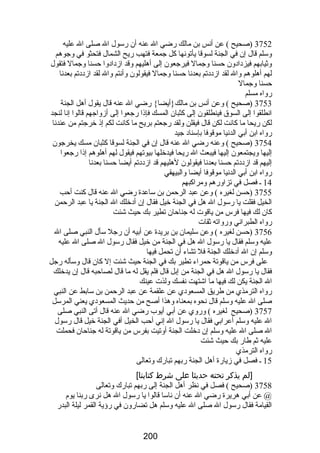 3752 (صحيح ) عن أنس بن مالك رضضي ال عنه أن رضسول ال صلى ال عليه 
وسلم قال إن في الجنة لسوقا يأتونها كل جمعة فتهب رضيح الشمال فتحثو في وجوهم 
وثيابهم فيزدادون حسنا وجمال فيرجعون إلى أهليهم وقد ازدادوا حسنا وجمال فتقول 
لهم أهلوهم وال لقد ازددتم بعدنا حسنا وجمال فيقولون وأنتم وال لقد ازددتم بعدنا 
حسنا وجمال 
رضواه مسلم 
3753 (صحيح ) وعن أنس بن مالك{أيضا} رضضي ال عنه قال يقول أهل الجنة 
انطلقوا إلى السوق فينطلقون إلى كثبان المسك فإذا رضجعوا إلى أزواجهم قالوا إنا لنجد 
لكن رضيحا ما كانت لكن قال فيقلن ولقد رضجعتم بريح ما كانت لكم إذ خرجتم من عندنا 
رضواه ابن أبي الدنيا موقوفا بإسناد جيد 
3754 (صحيح ) وعنه رضضي ال عنه قال إن في الجنة لسوقا كثبان مسك يخرجون 
إليها ويجتمعون إليها فيبعث ال رضيحا فيدخلها بيوتهم فيقول لهم أهلوهم إذا رضجعوا 
إليهم قد ازددتم حسنا بعدنا فيقولون لهليهم قد ازددتم أيضا حسنا بعدنا 
رضواه ابن أبي الدنيا موقوفا أيضا والبيهقي 
14 ـ فصل في تزاورضهم ومراكبهم 
3755 (حسن لغيره ) وعن عبد الرحمن بن ساعدة رضضي ال عنه قال كنت أحب 
الخيل فقلت يا رضسول ال هل في الجنة خيل فقال إن أدخلك ال الجنة يا عبد الرحمن 
كان لك فيها فرس من ياقوت له جناحان تطير بك حيث شئت 
رضواه الطبراني ورضواته ثقات 
3756 (حسن لغيره ) وعن سليمان بن بريدة عن أبيه أن رضجل سأل النبي صلى ال 
عليه وسلم فقال يا رضسول ال هل في الجنة من خيل فقال رضسول ال صلى ال عليه 
وسلم إن ال أدخلك الجنة فل تشاء أن تحمل فيها 
على فرس من ياقوتة حمراء تطير بك في الجنة حيث شئت إل كان قال وسأله رضجل 
فقال يا رضسول ال هل في الجنة من إبل قال فلم يقل له ما قال لصاحبه قال إن يدخلك 
ال الجنة يكن لك فيها ما اشتهت نفسك ولذت عينك 
رضواه الترمذي من طريق المسعودي عن علقمة عن عبد الرحمن بن سابط عن النبي 
صلى ال عليه وسلم قال نحوه بمعناه وهذا أصح من حديث المسعودي يعني المرسل 
3757 (صحيح لغيره ) ورضوي عن أبي أيوب رضضي ال عنه قال أتى النبي صلى 
ال عليه وسلم أعرابي فقال يا رضسول ال إني أحب الخيل أفي الجنة خيل قال رضسول 
ال صلى ال عليه وسلم إن دخلت الجنة أوتيت بفرس من ياقوتة له جناحان فحملت 
عليه ثم طارض بك حيث شئت 
رضواه الترمذي 
15 ـ فصل في زيارضة أهل الجنة رضبهم تبارضك وتعالى 
[لم يذكر تحته حديثا على شرط كتابنا] 
3758 (صحيح ) فصل في نظر أهل الجنة إلى رضبهم تبارضك وتعالى 
@ عن أبي هريرة رضضي ال عنه أن ناسا قالوا يا رضسول ال هل نرى رضبنا يوم 
القيامة فقال رضسول ال صلى ال عليه وسلم هل تضارضون في رضؤية القمر ليلة البدرض 
200 
 