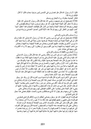 قالوا ل يا رضسول ال قال هل تضارضون في الشمس ليس دونها سحاب قالوا ل قال 
فإنكم ترونه كذا 
فذكر الحديث بطوله رضواه البخارضي ومسلم 
3759 (صحيح ) وعن صهيب رضضي ال عنه قال قال رضسول ال صلى ال عليه 
وسلم إذا دخل أهل الجنة الجنة يقول ال عز وجل تريدون شيئا أزيدكم فيقولون ألم 
تبيض وجوهنا ألم تدخلنا الجنة وتنجنا من النارض قال فيكشف الحجاب فما أعطوا شيئا 
أحب إليهم من النظر إلى رضبهم ثم تل هذه الية للذين أحسنوا الحسنى وزيادة يونس 
62 
رضواه مسلم والترمذي والنسائي 
3760 (صحيح ) وعن أبي موسى رضضي ال عنه أن رضسول ال صلى ال عليه وسلم 
قال إن في الجنة خيمة من لؤلؤة مجوفة عرضها ستون ميل في كل زاوية منها أهل 
ما يرون الخرين يطوف عليهم المؤمن وجنتان من فضة آنيتهما وما فيهما وجنتان 
من ذهب آنيتهما وما فيهما وما بين القوم وبين أن ينظروا إلى رضبهم إل رضداء الكبرياء 
على وجهه في جنات عدن 
رضواه البخارضي واللفظ له ومسلم والترمذي 
3761 (حسن لغيره ) وعن أنس بن مالك رضضي ال عنه قال قال رضسول ال صلى 
ال عليه وسلم أتاني جبريل عليه السلم وفي يده مرآة بيضاء فيها نكتة سوداء فقلت 
ما هذه يا جبريل قال هذه الجمعة يعرضها عليك رضبك لتكون لك عيدا ولقومك من 
بعدك تكون أنت الول وتكون اليهود والنصارضى من بعدك قال ما لنا فيها قال فيها 
خير لكم فيها ساعة من دعا رضبه فيها بخير هو له قسم إل أعطاه إياه أو ليس له يقسم 
إل ادخر له ما هو أعظم منه أو تعوذ فيها من شر هو عليه مكتوب إل أعاذه أو ليس 
عليه مكتوب إل أعاذه من أعظم منه قلت ما هذه النكتة السوداء فيها قال هذه الساعة 
تقوم يوم الجمعة وهو سيد اليام عندنا ونحن 
ندعوه في الخرة يوم المزيد قال قلت لم تدعونه يوم المزيد قال إن رضبك عز وجل 
اتخذ في الجنة واديا أفيح من مسك أبيض فإذا كان يوم الجمعة نزل تبارضك وتعالى من 
عليين على كرسيه ثم حف الكرسي بمنابر من نورض وجاء النبيون حتى يجلسوا عليها 
ثم حف المنابر بكراسي من ذهب ثم جاء الصديقون والشهداء حتى يجلسوا عليها ثم 
يجيء أهل الجنة حتى يجلسوا على الكثيب فيتجلى لهم رضبهم تبارضك وتعالى حتى 
ينظروا إلى وجهه وهو يقول أنا الذي صدقتكم وعدي وأتممت عليكم نعمتي هذا محل 
كرامتي فسلوني 
فيسألونه الرضا فيقول ال عز وجل رضضائي أحلكم دارضي وأنالكم كرامتي فسلوني 
فيسألونه حتى تنتهي رضغبتهم فيفتح لهم عند ذلك ما ل عين رضأت ول أذن سمعت ول 
خطر على قلب بشر إلى مقدارض منصرف الناس يوم الجمعة ثم يصعد الرب تبارضك 
وتعالى على كرسيه فيصعد معه الشهداء والصديقون أحسبه قال ويرجع أهل الغرف 
إلى غرفهم درضة بيضاء ل فصم فيها ول وصم أو ياقوتة حمراء أو زبرجدة خضراء 
منها غرفها وأبوابها مطردة فيها أنهارضها متدلية فيها ثمارضها فيها أزواجها وخدمها 
201 
 