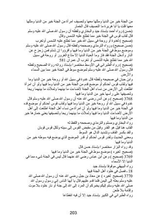 من الجنة خير من الدنيا ومثلها معها ولنصيف امرأة من الجنة خير من الدنيا ومثلها 
معها قلت يا أبا هريرة ما النصيف قال الخمارض 
(حسن) رضواه أحمد بإسناد جيد والبخارضي ولفظه أن رضسول ال صلى ال عليه وسلم 
قال لقاب قوس في الجنة خير مما تطلع عليه الشمس وقال 
(صحيح ) لغدوة أو رضوحة في سبيل ال خير مما تطلع عليه الشمس أوتغرب 
(حسن صحيح) ورضواه الترمذي وصححه ولفظه قال رضسول ال صلى ال عليه وسلم 
وموضع سوط في الجنة خير من الدنيا وما فيها واقرؤوا إن شئتم فمن زحزح عن 
النارض وأدخل الجنة فقد فاز وما الحياة الدنيا إل متاع الغرورض أو رضوحة في سبيل 
ال خير مما تطلع عليه الشمس أو تغرب آل عمران 581 
(صحيح ) رضواه الطبراني في الوسط مختصرا بإسناد رضواته رضواة الصحيح ولفظه 
قال رضسول ال صلى ال عليه وسلم لموضع سوط في الجنة خير مما بين السماء 
والرضض 
وابن حبان في صحيحه ولفظه قال غدوة في سبيل ال أو رضوحة خير من الدنيا وما 
فيها ولقاب قوس أحدكم أو موضع قدم من الجنة خير من الدنيا وما فيها ولو أن امرأة 
اطلعت إلى الرضض من نساء أهل الجنة لضاءت ما بينهما ولملت ما بينهما رضيحا 
ولنصيفها على رضأسها خير من الدنيا وما فيها 
3768 (صحيح ) وعن أنس رضضي ال عنه أن رضسول ال صلى ال عليه وسلم قال 
غدوة في سبيل ال أو رضوحة خير من الدنيا وما فيها ولقاب قوس أحدكم أو موضع قده 
في الجنة خير من الدنيا وما فيها ولو أن امرأة من نساء أهل الجنة اطلعت إلى أهل 
الرضض لضاءت الدنيا وما فيها ولملت ما بينهما رضيحا ولنصيفها يعني خمارضها خير 
من الدنيا وما فيها 
رضواه البخارضي ومسلم والترمذي وصححه واللفظ له 
القاب هنا قيل هو القدرض وقيل من مقبض القوس إلى سيته ولكل قوس قوبان 
والقد بكسر القاف وتشديد الدال هو السوط 
ومعنى الحديث ولقدرض قوس أحدكم أو قدرض الموضع الذي يوضع فيه سوطه خير من 
الدنيا وما فيها 
وقد رضواه البزارض مختصرا بإسناد حسن قال 
(صحيح لغيره ) موضع سوط في الجنة خير من الدنيا وما فيها 
3769 (صحيح ) وعن ابن عباس رضضي ال عنهما قال ليس في الجنة شيء مما في 
الدنيا إل السماء 
رضواه البيهقي موقوفا بإسناد جيد 
18 ـ فصل في خلود أهل الجنة فيها 
3770 (صحيح لغيره ) عن معاذ بن جبل رضضي ال عنه أن رضسول ال صلى ال 
عليه وسلم بعثه إلى اليمن فلما قدم عليهم قال يا أيها الناس إني رضسول رضسول ال 
صلى ال عليه وسلم إليكم يخبركم أن المرد إلى ال إلى جنة أو نارض خلود بل موت 
وإقامة بل ظعن 
رضواه الطبراني في الكبير بإسناد جيد إل أن فيه انقطاعا 
203 
 