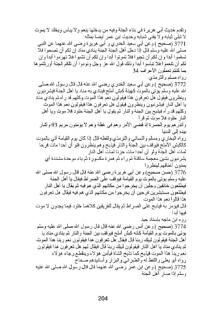 وتقدم حديث أبي هريرة في بناء الجنة وفيه من يدخلها ينعم ول يبأس ويخلد ل يموت 
ل تبلى ثيابه ول يفنى شبابه وحديث ابن عمر أيضا بمثله 
3771 (صحيح ) وعن أبي سعيد الخدرضي و أبي هريرة رضضي ال عنهما عن النبي 
صلى ال عليه وسلم قال إذا دخل أهل الجنة الجنة ينادي مناد إن لكم أن تصحوا فل 
تسقموا أبدا وإن لكم أن تحيوا فل تموتوا أبدا وإن لكم أن تشبوا فل تهرموا أبدا وإن 
لكم أن تنعموا فل تبأسوا أبدا وذلك قول ال عز وجل ونودوا أن تلكم الجنة أورضثتموها 
بما كنتم تعملون العراف 34 
رضواه مسلم والترمذي 
3772 (صحيح ) وعن أبي سعيد الخدرضي رضضي ال عنه قال قال رضسول ال صلى 
ال عليه وسلم يؤتى بالموت كهيئة كبش أملح فينادي به مناد يا أهل الجنة فيشرئبون 
وينظرون فيقول هل تعرفون هذا فيقولون نعم هذا الموت وكلهم قد رضآه ثم ينادي مناد 
يا أهل النارض فيشرئبون وينظرون فيقول هل تعرفون هذا فيقولون نعم هذا الموت 
وكلهم قد رضآه فيذبح بين الجنة والنارض ثم يقول يا أهل الجنة خلود فل موت ويا أهل 
النارض خلود فل موت ثم قرأ 
وأنذرضهم يوم الحسرة إذ قضي المر وهم في غفلة وهم ل يؤمنون مريم 93 وأشارض 
بيده إلى الدنيا 
رضواه البخارضي ومسلم والنسائي والترمذي ولفظه قال إذا كان يوم القيامة أتي بالموت 
كالكبش الملح فيوقف بين الجنة والنارض فيذبح وهم ينظرون فلو أن أحدا مات فرحا 
لمات أهل الجنة ولو أن أحدا مات حزنا لمات أهل النارض 
يشرئبون بشين معجمة ساكنة ثم رضاء ثم همزة مكسورضة ثم باء موحدة مشددة أي 
يمدون أعناقهم لينظروا 
3776 (حسن صحيح) وعن أبي هريرة رضضي ال عنه قال قال رضسول ال صلى ال 
عليه وسلم يؤتى بالموت يوم القيامة فيوقف على الصراط فيقال يا أهل الجنة 
فيطلعون خائفين وجلين أن يخرجوا من مكانهم الذي هم فيه ثم يقال يا أهل النارض 
فيطلعون مستبشرين فرحين أن يخرجوا من مكانهم الذي هم فيه فيقال هل تعرفون 
هذا قالوا نعم هذا الموت 
قال فيؤمر به فيذبح على الصراط ثم يقال للفريقين كلهما خلود فيما يجدون ل موت 
فيها أبدا 
رضوه ابن ماجه بإسناد جيد 
3774 (صحيح ) وعن أنس رضضي ال عنه قال قال رضسول ال صلى ال عليه وسلم 
يؤتى بالموت يوم القيامة كأنه كبش أملح فيوقف بين الجنة والنارض ثم ينادي مناد يا 
أهل الجنة فيقولون لبيك رضبنا قال فيقال هل تعرفون هذا فيقولون نعم رضبنا هذا الموت 
ثم ينادي مناد يا أهل النارض فيقولون لبيك رضبنا قال فيقال لهم هل تعرفون هذا فيقولون 
نعم رضبنا هذا الموت فيذبح كما تذبح الشاة فيأمن هؤلء وينقطع رضجاء هؤلء 
رضواه أبو يعلى واللفظ له والطبراني والبزارض وأسانيدهم صحاح 
3775 (صحيح ) وعن ابن عمر رضضي ال عنهما قال قال رضسول ال صلى ال عليه 
وسلم إذا صارض أهل الجنة 
204 
 