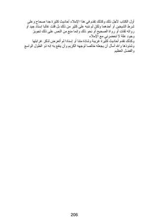 أول الكتاب لجل ذلك وكذلك تقدم في هذا الملء أحاديث كثيرة جدا صحاح وعلى 
شرط الشيخين أو أحدهما ولكن لم ننبه على كثير من ذلك بل قلت غالبا إسناد جيد أو 
رضواته ثقات أو رضواة الصحيح أو نحو ذلك وإنما منع من النص على ذلك تجويز 
وجود علة ل تحضرني مع الملء 
وكذلك تقدم أحاديث كثيرة غريبة وشاذة متنا أو إسنادا لم أتعرض لذكر غرابتها 
وشذوذها وال أسأل أن يجعله خالصا لوجهه الكريم وأن ينفع به إنه ذو الطول الواسع 
والفضل العظيم 
206 
