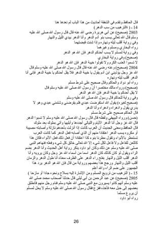 قال الحافظ وتقدم  في الشفقة أحادبيث من هذا الباب لم نصعدها هنا 
14 ـ ( ةالترهيب من سب الدهر) 
2803 (صحيح) عن أبي هريرة رضي ال عنه قال قال رسول ال صلى ال عليه 
وسلم قال ال تعالى يسب بنو آدبم  الدهر وأنصا الدهر بيدي الليل والنهار 
وفي رواية أقلب ليله ونصهاره وإذىا شئت قبضتهما 
رواه البخاري ومسلم وغيرهما 
وفي رواية لمسلم ل يسب أحدكم الدهر فإن ال هو الدهر 
(صحيح) وفي رواية البخاري 
ل تسموا العنب الكرم  ول تقولوا خيبة الدهر فإن ال هو الدهر 
2804 (صحيح) وعنه رضي ال عنه قال قال رسول ال صلى ال عليه وسلم قال 
ال عز وجل يؤذىيني ابن آدبم  يقول يا خيبة الدهر فل يقل أحدكم يا خيبة الدهر فإنصي أنصا 
الدهر أقلب ليله ونصهاره 
رواه أبو دبوادب والحاكم وقال صحيح على شرط مسلم 
(صحيح) ورواه مالك مختصرا أن رسول ال صلى ال عليه وسلم قال 
ل يقل أحدكم يا خيبة الدهر فإن ال هو الدهر 
وفي رواية للحاكم قال رسول ال صلى ال عليه وسلم 
(صحيح لغيره) يقول ال استقرضت عبدي فلم يقرضني وشتمني عبدي وهو ل 
يدري يقول وادبهراه وادبهراه وأنصا الدهر 
قال الحاكم صحيح على شرط مسلم 
(حسن) ورواه البيهقي ولفظه قال قال رسول ال صلى ال عليه وسلم ل تسبوا الدهر 
قال ال عز وجل أنصا الدهر اليام  والليالي أجددبها وأبليها وآتي بملوك بعد ملوك 
قال الحافظ ومعنى الحديث أن العرب كانصت إذىا أنصزلت بأحدهم نصازلة وأصابته مصيبة 
أو مكروه يسب الدهر اعتقادبا منهم أن الذي أصابه فعل الدهر كما كانصت العرب 
تستمطر بالنصواء وتقول مطرنصا بنوء كذا اعتقادبا أن فعل ذىلك فعل النصواء فكان هذا 
كاللعن للفاعل ول فاعل لكل شيء إل ال تعالى خالق كل شيء وفعله فنهاهم النبي 
صلى ال عليه وسلم عن ذىلك وكان أبو دباودب ينكر رواية أهل الحديث وأنصا الدهر بضم 
الراء ويقول لو كان كذلك كان الدهر اسما من أسماء ال عز وجل وكان يرويه وأنصا 
الدهر أقلب الليل والنهار بفتح راء الدهر على الظرف معناه أنصا طول الدهر والزمان 
أقلب الليل والنهار ورجح هذا بعضهم ورواية من قال فإن ال هو الدهر يردب هذا 
الجمهور على ضم الراء وال أعلم 
15 ـ ( الترهيب من ترويع المسلم ومن الشارة إليه بسلح ونصحوه جادبا أو مازحا ) 
2805 (صحيح) عن عبد الرحمن بن أبي ليلى قال حدثنا أصحاب محمد صلى ال 
عليه وسلم أنصهم كانصوا يسيرون مع النبي صلى ال عليه وسلم فنام  رجل منهم فانصطلق 
بعضهم إلى حبل معه فأخذه ففزع فقال رسول ال صلى ال عليه وسلم ل يحل لمسلم 
أن يروع مسلما 
رواه أبو دباودب 
26 
 