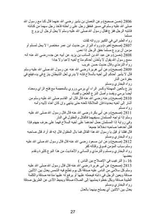 2806 (حسن صحيح) وعن النعمان بن بشير رضي ال عنهما قال كنا مع رسول ال 
صلى ال عليه وسلم في مسير فخفق رجل على راحلته فأخذ رجل سهما من كنانصته 
فانصتبه الرجل ففزع فقال رسول ال صلى ال عليه وسلم ل يحل لرجل أن يروع 
مسلما 
رواه الطبرانصي في الكبير ورواته ثقات 
2807 (صحيح لغيره) ورواه البزار من حديث ابن عمر مختصرا ل يحل لمسلم أو 
مؤمن أن يروع مسلما خفق الرجل إذىا نصعس 
2808 (حسن) وعن عبد ال بن السائب بن يزيد عن أبيه عن جده رضي ال عنه أنصه 
سمع رسول ال يقول ل يأخذن أحدكم متاع أخيه لعبا ول جادبا 
رواه الترمذي وقال حديث حسن غريب 
2809 (صحيح) وعن أبي هريرة رضي ال عنه عن رسول ال صلى ال عليه وسلم 
قال ل يشير أحدكم إلى أخيه بالسلح فإنصه ل يدري لعل الشيطان ينزع في يده فيقع في 
حفرة من النار 
رواه البخاري ومسلم 
ينزع بالعين المهملة وكسر الراء أي يرمي وروي بالمعجمة مع فتح الزاي ومعناه 
أيضا يرمي ويفسد وأصل النزع الطعن والفسادب 
2810 (صحيح) وعنه رضي ال عنه قال قال أبو القاسم صلى ال عليه وسلم من 
أشار إلى أخيه بحديدة فإن الملئكة تلعنه حتى ينتهي وإن كان أخاه لبيه وأمه 
رواه مسلم 
2811 (صحيح) وعن أبي بكرة رضي ال عنه قال قال رسول ال صلى ال عليه 
وسلم إذىا تواجه المسلمان بسيفيهما فالقاتل والمقتول في النار 
وفي رواية إذىا المسلمان حمل أحدهما على أخيه السلح فهما على حرف جهنم فإذىا 
قتل أحدهما صاحبه دبخلها جميعا 
قال فقلنا أو قيل يا رسول ال هذا القاتل فما بال المقتول قال إنصه قد أرادب قتل صاحبه 
رواه البخاري ومسلم 
2812 (صحيح) وعن ابن مسعودب رضي ال عنه قال قال رسول ال صلى ال عليه 
وسلم سباب المؤمن فسوق وقتاله كفر 
رواه البخاري ومسلم والترمذي والنسائي والحادبيث من هذا النوع كثيرة وتقدم  
بعضها 
16 ـ ( الترغيب في الصلح بين الناس ) 
2813 (صحيح) عن أبي هريرة رضي ال عنه قال قال رسول ال صلى ال عليه 
وسلم كل سلمى من الناس عليه صدقة كل يوم  تطلع فيه الشمس يعدل بين الثنين 
صدقة ويعين الرجل في دبابته فيحمله عليها أو يرفع له عليها متاعه صدقة والكلمة 
الطيبة صدقة وبكل خطوة يمشيها إلى الصلة صدقة ويميط الذىى عن الطريق صدقة 
رواه البخاري ومسلم 
يعدل بين الثنين أي يصلح بينهما بالعدل 
27 
 