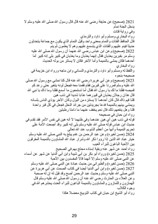 2821 (صحيح) عن حذيفة رضي ال عنه قال قال رسول ال صلى ال عليه وسلم ل 
يدخل الجنة نصمام  
وفي رواية قتات 
رواه البخاري ومسلم وأبو دباودب والترمذي 
قال الحافظ القتات والنمام  بمعنى واحد وقيل النمام  الذي يكون مع جماعة يتحدثون 
حديثا فينم عليهم والقتات الذي يتسمع عليهم وهم ل يعلمون ثم ينم 
2822 (صحيح) وعن ابن عباس رضي ال عنهما أن رسول ال صلى ال عليه 
وسلم مر بقبرين يعذبان فقال إنصهما يعذبان وما يعذبان في كبير بلى إنصه كبير أما 
أحدهما فكان يمشي بالنميمة وأما الخر فكان ل يستتر من بوله الحديث 
رواه البخاري 
واللفظ له ومسلم وأبو دباودب والترمذي والنسائي وابن ماجه ورواه ابن خزيمة في 
صحيحه بنحوه 
2823 (صحيح) وعن أبي هريرة رضي ال عنه قال كنا نصمشي مع رسول ال صلى 
ال عليه وسلم فمررنصا على قبرين فقام  فقمنا معه فجعل لونصه يتغير حتى رعد كم 
قميصه فقلنا ما لك يا رسول ال فقال أما تستمعون ما أسمع فقلنا وما ذىاك يا نصبي ال 
قال هذان رجلن يعذبان في قبورهما عذابا شديدا في ذىنصب هين 
قلنا فيم ذىاك قال كان أحدهما ل يستنزه من البول وكان الخر يؤذىي الناس بلسانصه 
ويمشي بينهم بالنميمة فدعا بجريدتين من جرائد النخل فجعل في كل قبر واحدة 
قلنا وهل ينفعهم ذىلك قال نصعم يخفف عنهما ما دبامتا رطبتين 
رواه ابن حبان في صحيحه 
قوله في ذىنصب هين أي هين عندهما وفي ظنهما ل أنصه هين في نصفس المر فقد تقدم  في 
حديث ابن عباس قوله صلى ال عليه وسلم بلى إنصه كبير وقد أجمعت المة على 
تحريم النميمة وأنصها من أعظم الذنصوب عند ال تعالى 
2824 (حسن لغيره) وعن عبد الرحمن بن غنم يبلغ به النبي صلى ال عليه وسلم 
خيار عبادب ال الذين إذىا رؤوا ذىكر ال وشرار عبادب ال المشاؤون بالنميمة المفرقون 
بين الحبة الباغون للبرآء العيب 
رواه أحمد عن شهر عنه وبقية إسنادبه محتج بهم في الصحيح 
2825 (حسن لغيره) ورواه أبو بكر بن أبي شيبة وابن أبي الدنصيا عن شهر عن أسماء 
عن النبي صلى ال عليه وسلم إل أنصهما قال المفسدون بين الحبة 
2826 (حسن لغيره) والطبرانصي من حديث عبادبة عن النبي صلى ال عليه وسلم 
2827 (حسن لغيره) وابن أبي الدنصيا أيضا في كتاب الصمت عن أبي هريرة عن 
النبي صلى ال عليه وسلم وحديث عبد الرحمن أصح وقد قيل له إن له صحبة 
وعن العلء بن الحارث رضي ال عنه أن رسول ال صلى ال عليه وسلم قال 
الهمازون واللمازون والمشاؤون بالنميمة الباغون للبرآء العنت يحشرهم ال في 
وجوه الكلب 
رواه أبو الشيخ ابن حبان في كتاب التوبيخ معضل هكذا 
29 
 